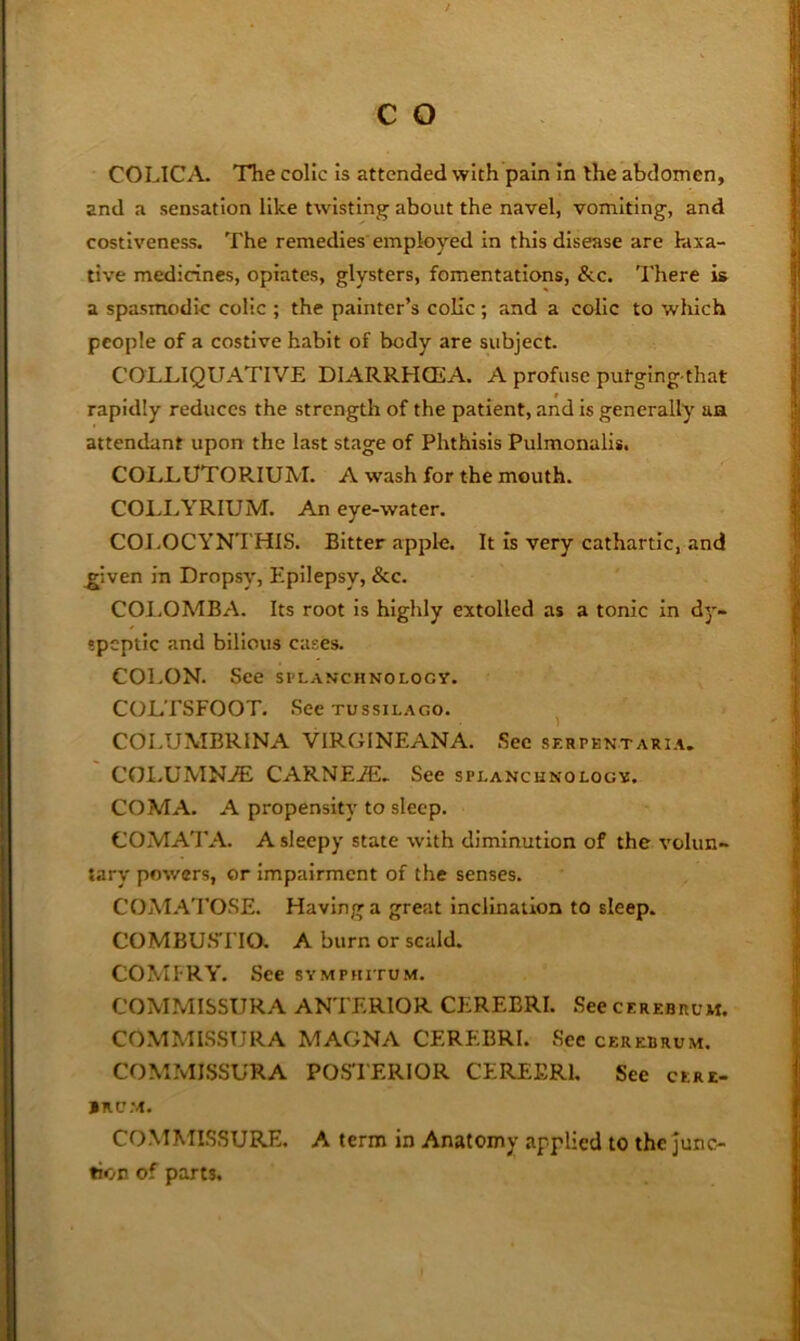 COLICA. The colic is attended with pain in the abdomen, and a sensation like twistin^^ about the navel, vomiting, and costiveness. The remedies employed in this disease are laxa- tive medicines, opiates, glysters, fomentations, &.c. There is a spasmodic colic ; the painter’s colic; and a colic to which people of a costive habit of body are subject. COLLIQUATIVE DIARRHOEA. A profuse putging that rapidly reduces the strengtli of the patient, and is generally an attendant upon the last stage of Phthisis Pulmonalis. COLLUTORIUM. A wash for the mouth. COLI.YRIUM. An eye-water. COJ.OCYNTHIS. Bitter apple. It is very cathartic, and ^iven In Dropsy, Epilepsy, &c. COl.OMBA. Its root is highly extolled as a tonic in dy- speptic and bilious cases. COLON. See splanchnology. COLTSFOOT. See TussiLAGO. ^ COLUMBRINA VIRGINEANA. Sec sf.rpentari.\. COLUMN.® CARNEiE- See splanchnology. COMA. A propensity to sleep. COMAT A. A sleepy state with diminution of the volun- tary powers, or impairment of the senses. COjMATOSE. Having a great inclination to sleep. COMBUSTIO. A burn or scald. COMFRY. See symphitum. COMMISSURA ANTERIOR CEREBRI. See cerebrum. COMMISSURA MAGNA CEREBRI. See cerebrum. COMMISSURA POSTERIOR CEREERl, See cere- brum. COMMISSURE. A term in Anatomy applied to the junc- tion of parts.