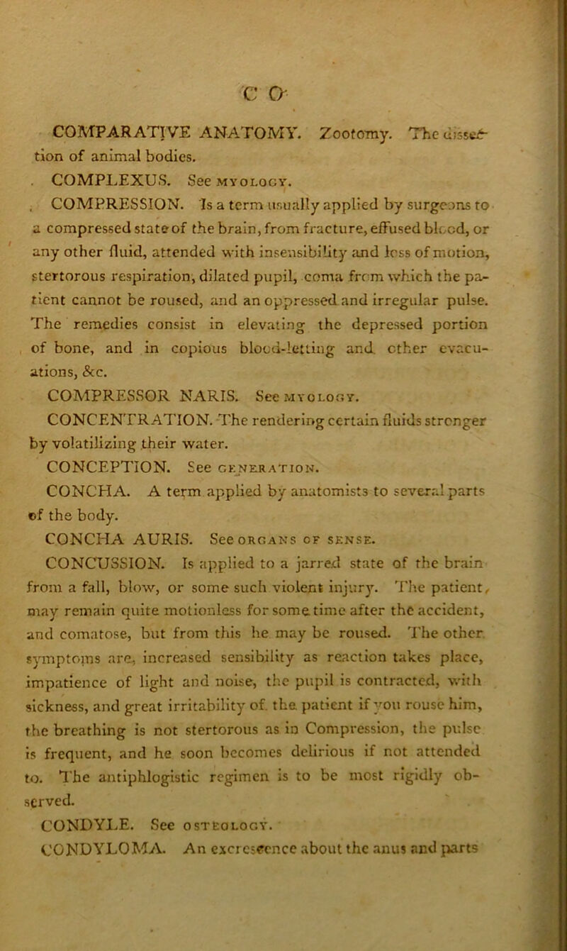 COMPARATIVE ANATOMY. Zootomy. The tion of animal bodies. . COMPLEXUS. See myology. i , COMPRESSION. Is a term usually applied by surgc.>ns to a compressed stateof the brain, from fracture, effused blood, or any other fluid, attended with insensibility and less of motion, stertorous respiration, dilated pupil, coma frrm which the pa- tient cannot be roused, and an oppressed and irregular pulse. The remedies consist in elevati.ng the depressed portion of bone, and in copious blood-letting and ether evacu- ations, &c. COMPRESSOR NARIS. See myology. CONCENTRATION. -The rendering certain fluids stronger by volatilizing .their water. CONCEPTION. See Gr:NERATioN. CONCHA. A term applied by anatomists to severril parts cf the body. CONCHA AURIS. See organs of sense. CONCUSSION. Is applied to a jarred state of the brain from a fall, blow, or some such violent injury. 'Ehe patient, may remain quite motionless for sometime after the accident, and comatose, but from this he may be roused. The other, symptoms are, increased sensibility as reaction takes place, impatience of light and noise, the pupil is contracted, with sickness, and great irritability of. the patient if you rouse him, the breathing is not stertorous as in Compression, the pulse is frequent, and he soon becomes delirious if not attended to. I'he antiphlogistic regimen is to be most rigidly ob- served. CONDYLE. See osteology. CONDYLOMA. An excrescence about the anus and jiarts