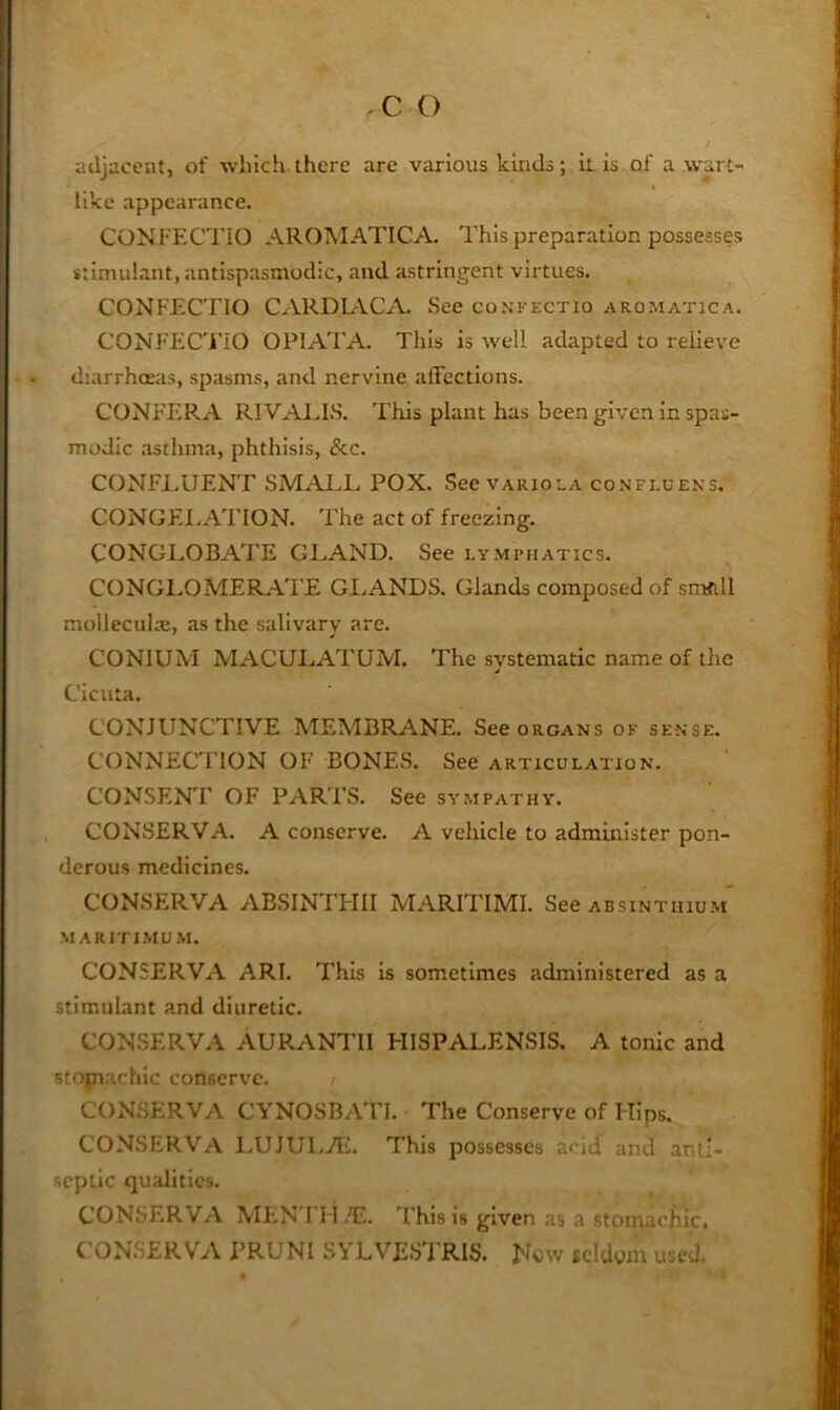 adjacent, of which there are various kinds; k is of a wart- like appearance. CONFECTiO AROMATICA. This preparation possesses stimulant, antispasniodic, and astringent virtues. CONFECTIO CARDIACA. See coxi-ectio aromatica. CONFFiC'l’iO OPIATA. This is well adapted to relieve diarrhoeas, spasms, and nervine affections. CONFERA RIVAJ^LS. This plant has been given in spas- modic .asthma, phthisis, &c. CONFLUENT SMAI.L POX. See variola confluens. CONGEI.,Ad'ION. The act of freezing. CONGLOBATE GLAND. See lymphatics. CONGLOMERAl'E GI.ANDS. Glands composed of smftll molleculx, as the salivarv are. CONIUM MACULATUM, The systematic name of the Cicuta. CONJUNCTIVE MEMBRANE. See organs of sense. CONNECTION OF BONE.S. See articulation. CONSENT OF PARTS. See sympathy. CONSERVA. A conserve. A vehicle to administer pon- derous medicines. CONSERVA ABSINTI-III MARITIMI. See absintiiiu.m' MARiTIMU.\l. CONSERVA ARI. This is sometimes administered as a stimulant and diuretic. CONSERVA AURANTII HISPALENSIS. A tonic and stojnachic conserve. CONSERVA CYNOSBATI. The Conserve of Hips. CONSERVA LUJULAi. This possesses acid and anti- septic qmdities. CONSERVA MFiN’I'H.E. d'his is given as a stom.acfiic. C'ONSERVA PRUNI SYLVESTRIS. Now seldom used.