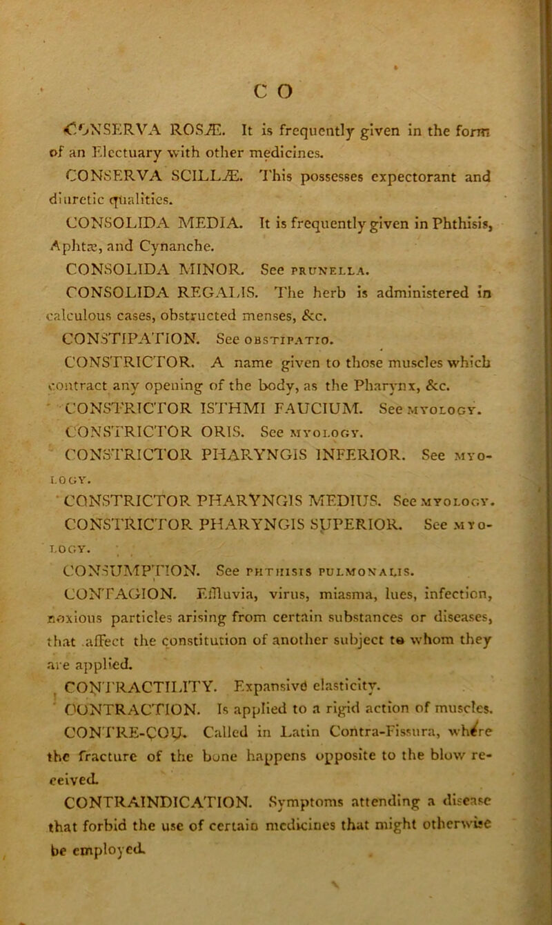 <r.'jXSERVA ROSAl. It is frequently given in the form of an Electuary with other medicines. CONSERVA SCILLjE. 'I'his possesses expectorant and diuretic qtialitics. CONSOLIDA MEDIA. It is frequently given in Phthisis, Aphtte, and Cynanche. CONSOLIDA AIINOR, See prunella. CONSOLIDA REGAINS. The herb is administered in calculous cases, obstructed menses, &c. CONSTIPATION. See obstipatio. CONSTRICTOR. A name given to those muscles which contract any opening of the body, as the Pharrmx, &c. ' CONSTRICTOR ISTHMI FAUCIUM. See mvology. CONSTRICTOR ORIS. See myology. CONSTRICTOR PHAPvYNGIS INFERIOR. See myo- logy. ' CONSTRICTOP. PHARVNGIS MEDIUS. See myology. CONSTRICTOR PHARYNGIS SyPERIOR. See myo- I.OGY'. CONSUMPTION. See phthisis pulmonalis. CONTAGION. ElTluvia, virus, miasma, lues, infection, noxious particles arising from certain substances or diseases, th.it .affect the constitution of another subject te whom they are applied. CON'FRACTILITY. Expansive elasticity. CONTRACTION. Is applied to a rigid action of muscles. CON TRE-QOU- Called in Latin Contra-Fissura, wh^re the fracture of the bone happens opposite to the blow re- ceived. CONTRAINDICATION. Symptoms attending a disease that forbid the use of certain medicines that might otherwise be employed.