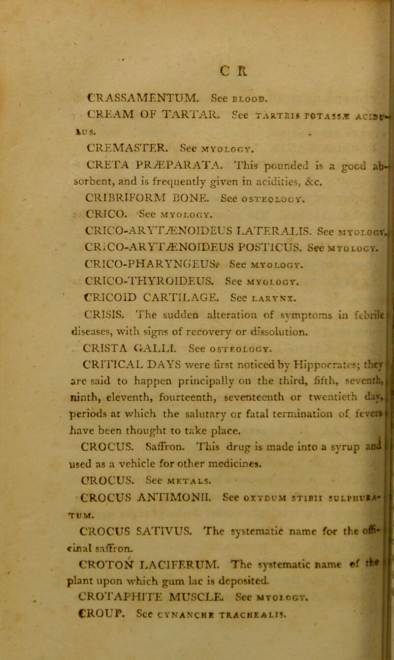 CRASSAMENTUM. See blood. | CREAM OF TARTAR. See T.vRTRig potass-'e acibvm; ius. CREMASTER. See myology. ! GRETA PRAiPARATA. This pounded is a good ab-|; sorbent, and is frequently given in acidities, &c. 1 CRIBRIFORM BONE. See osteology. CRICO. 'See myology. CRICO-ARYT^NOIDEUS LATERALIS. See MVOLOGTjj CRICO-ARYT.ffiNOIDEUS POSTICUS. See myology. C CRICO-PHARYNGEUSr See myology. I! 'I CRICO-THYROIDEUS. See myology. ! CRICOID CARTILAGE. See larynx. ^ CRISIS. The sudden alteration of symptoms in febrile ifl diseases, with signs of recovery or dissolution. ! CRISTA OALLI. See osteology. I CRITICAL DAYS were first noticed by Hippocrates; tliey i are said to happen principally on the third, fifth, seventh, j ninth, eleventh, fourteenth, seventeenth or twentieth dav,j periods at which the salutary or fatal termination of fever* | have been thought to take place. . CROCUS. Saffron. Tins drug is made into a syrup ana| used as a vehicle for other medicines. [ CROCUS. See metals. ! CROCUS ANTIMONII. See oxydu.m sTibii sulphuiia>| tum. CROCUS SATIVUS. The systematic name for the olfi' ’; einal saffron. CROTON I>ACIFERUM. The systematic name ®f th* plant upon which gum lac is deposited. CROTAPHITE MUSCLE.. See myology. CROUP. See CYNANCHE TKACHEALI5. I '