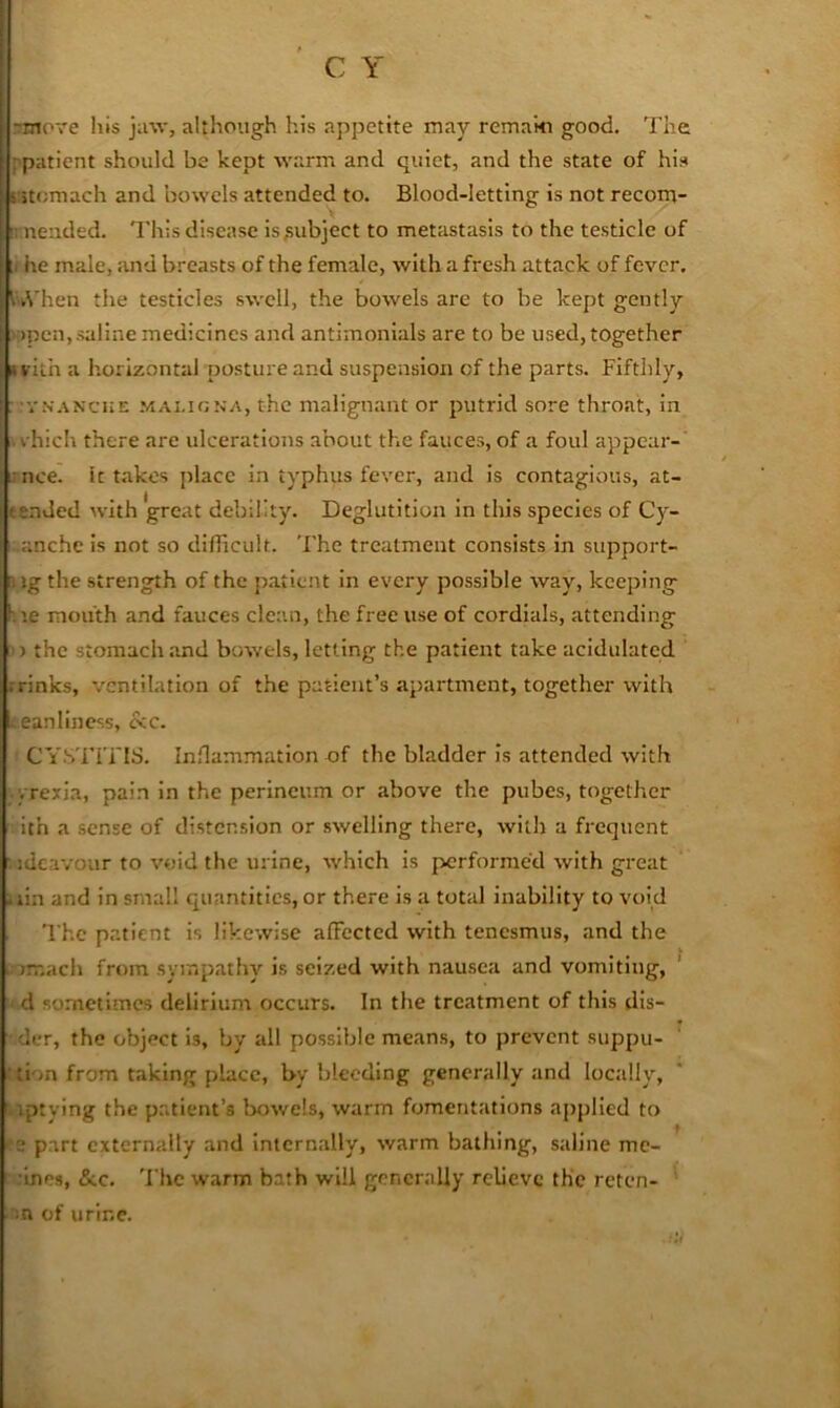 rmore his jaw, although his appetite may remaki good. The [ patient should be kept warm and quiet, and the state of his s:>tomach and bowels attended to. Blood-letting is not recom- :: neiided. This disease is,subject to metastasis to the testicle of [1 he male, and breasts of the female, with a fresh attack of fever. I'kVhen the testicles swell, the bowels are to be kept gently •i)pen, saline medicines and antimonials are to be used, together »rith a horizontal posture and suspension of the parts. Fifthly, . VN.^NCHE .'/lALioNA, thc malignant or putrid sore throat, in vhich there are ulcerations about the fauces, of a foul appear-' unce. It takes place in typhus fever, and is contagious, at- tended with great debility. Deglutition in this species of Cy- -anchc is not so difiicult. The treatment consists in support- s ig the strength of the patient in every possible way, keeping 1. le mouth and fauces clean, the free use of cordials, attending >) the stomach and bowels, letting the patient take acidulated .-rinks, ventilation of the patient’s apartment, together with leanliness, ccc. CY.STITIS. Inflammation of the bladder is attended with vrexia, pain in the perineum or above the pubes, together ith a sense of distension or swelling there, with a frequent ■ idca-/our to void the urine, which is performed with great .lin and in small quantities, or there is a total inability to void The p.atient is likewise alFccted with tenesmus, and the . imach from sympathy is seized with nausea and vomiting, ^ d sometimes delirium occurs. In the treatment of this dis- der, the object Is, by all possible means, to prevent suppu- ;tion from taking place, l>y bleeding generally and locally, ■ iptying the pr.tient’s bowels, warm fomentations applied to e part externally and internally, warm bathing, saline mc- ■Ines, &c. 'I'he warm bath will generally relieve the rcten- m of urine.