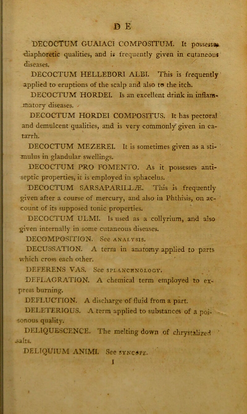 BECOCTUM GUAIACI COMPOSITUM. It possessa^ ■diaphoretic qualities, and is frequently given in cutaneous diseases. BECOCTUM HELLEBORI ALBI. This is frequently applied to eruptions of the scalp and also to the itch. BECOCTUM HORBEI. Is an excellent drink in inflam- matory diseases. / BECOCTUM HORBEI COMPOSITUS. It has pectoral and demulcent qualities, and is very commonly given in ca- tarrh. BECOCTUM MEZEREI. It is sometimes given as a sti- mulus in glandular swellings. BECOCTUM PRO FOMENTO. As it possesses anti- septic properties, it is employed in sphacelus. BECOCTUM SARSAPARILLiE. This is frequently given after a course of mercury, and also in Phthisis, on ac- count of its supposed tonic properties. BECOCTUM ULMI. Is used as a collyrium, and also given internally in some cutaneous diseases. BECBMPOSITION. See anai.vsis. BECUSSATION. A terra in anatomy applied to parts which cross each other. DEFERENS VAS. See splanchnologv. DEFLAGRATION. A chemical term employed to ex- press burning. DEFLUCTION. A discharge of fluid from a part. DELETERIOUS. A term applied to substances of a poi- sonous quality. DELIQUESCENCE. The melting down of chrystalired ‘ .salts. BELIQUIUM ANIMI. See synciipe, I