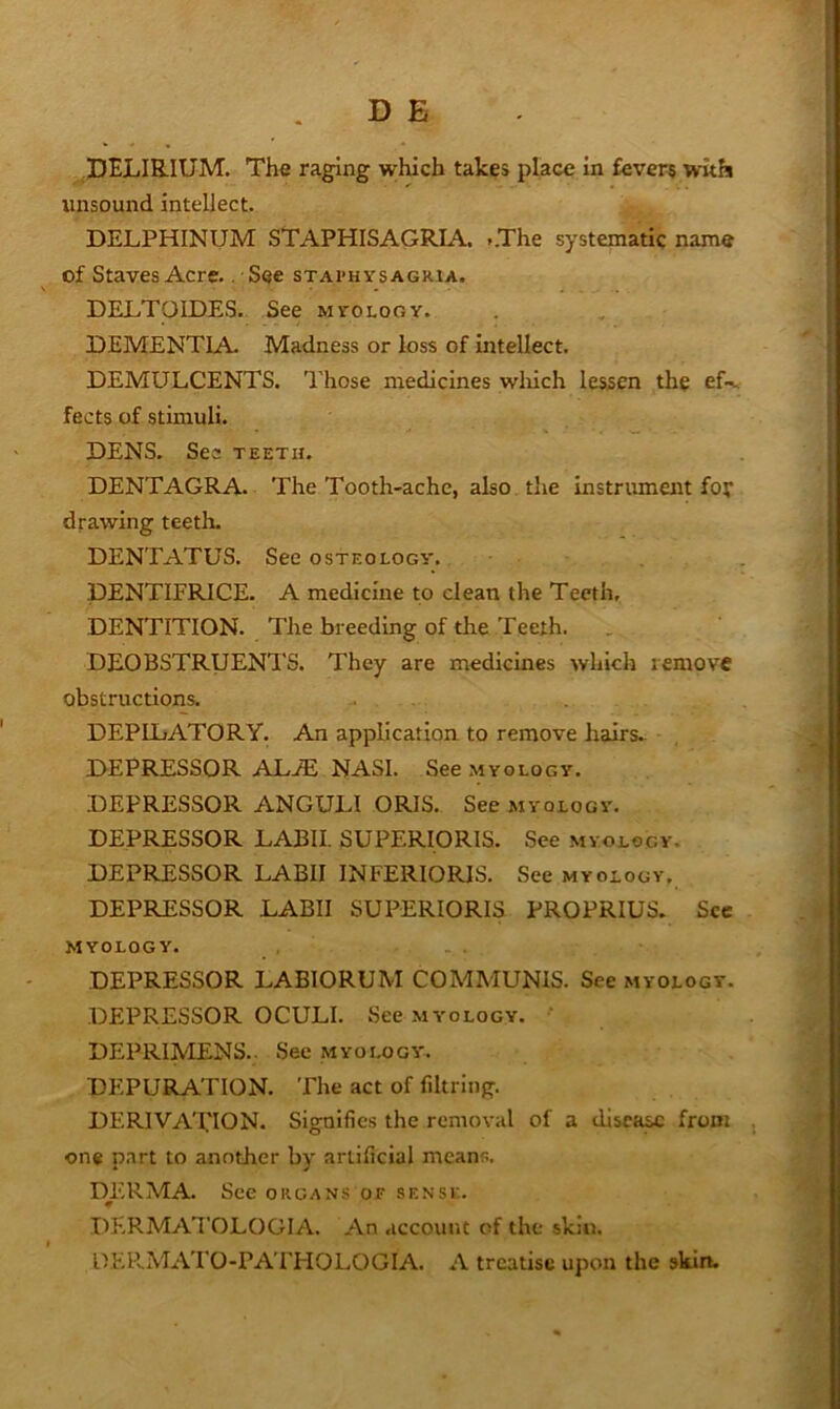 DELIRIUM. The raging which takes place in fevers with unsound intellect. DELPHINUM STAPHISAGRIA. ,.The systematic name of Staves Acre. . See staphysagria. DELTOIDES. See myology. DEMENTIA. Madness or loss of intellect. DEMULCENTS. Those medicines wliich lessen the fects of stimuli. DENS. Sea teeth. DENTAGRA. The Tooth-ache, also, the instrument for drawing teeth. DENTATUS. See osteology. DENTIFRICE. A medicine to clean the Teeth, DENTITION. The breedmg of the Teeth. , DEOBSTRUENTS. They are medicines which remove obstructions. DEPILATORY. An appbeation to remove hairs.. DEPRESSOR ALiE NASI. See myology. DEPRESSOR ANGULI ORIS. See myology. DEPRESSOR LABII. SUPERIORIS. See myology. DEPRESSOR LABII INFERIORIS. See myology. DEPRESSOR LABII SUPERIORIS PROPRIUS. See myology. DEPRESSOR LABIORUM COMMUNIS. See myology. DEPRESSOR OCULI. See myology. ' DEPRIIVIENS.. See myology. DEPURATION. The act of filtring. DERIVATION. Signifies the removal of a disca^ from one part to another by artificial means. DERMA. See organs of sf.nse. I^ERMATOLOGIA. An account of the skin. DERMATO-PA’FHOLOGIA. A treatise upon the skin.