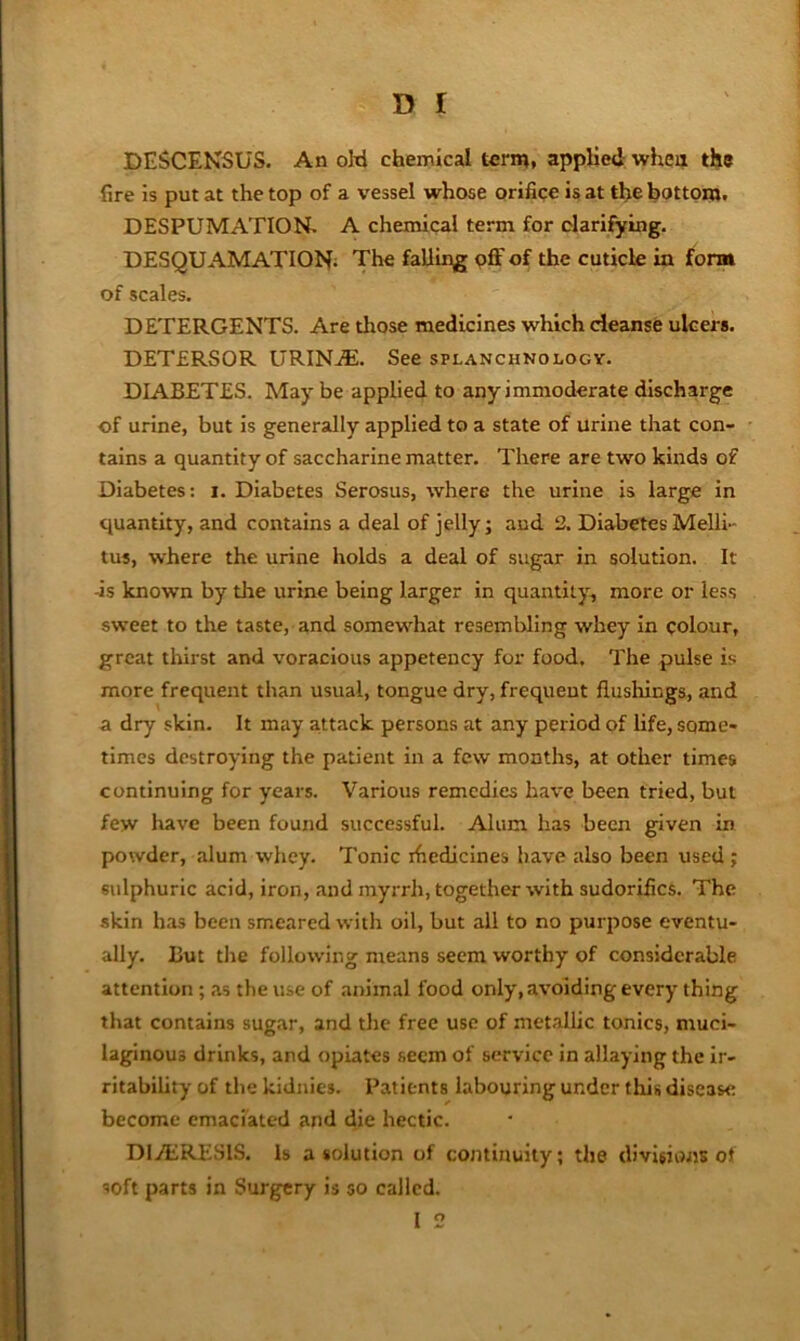 DESCENSUS. An oM chemical term, applied whea the fire is put at the top of a vessel whose orifice is at the bottopj. DESPUMATION. A chemical term for clarifying. DESQUAMATION; The falling pff of the cuticle in form of scales. DETERGENTS. Are those medicines which cleanse ulcers. DETERSOR URIN.®. See splanchnology. DIABETES. May be applied to any immoderate discharge of urine, but is generally applied to a state of urine that con- tains a quantity of saccharine matter. There are two kinds of Diabetes: i. Diabetes Serosus, where the urine is large in quantity, and contains a deal of jelly; and 2. Diabetes Melli- tus, where the urine holds a deal of sugar in solution. It ■is known by the urine being larger in quantity, more or less sweet to the taste, and somewhat resembling whey in colour, great thirst and voracious appetency for food. The pulse is more frequent than usual, tongue dry, frequent flushings, and a dry skin. It may attack persons at any period of hfe, some- times destroying the patient in a few months, at other times continuing for years. Various remedies have been tried, but few have been found successful. Alum has been given in powder, alum whey. Tonic ihedicines have also been used ; sulphuric acid, iron, and myrrh, together with sudorifics. The skin has been smeared with oil, but all to no purpose eventu- ally. But the following means seem worthy of considerable attention ; ,as the use of animal food only, avoiding every thing that contains sugar, and the free use of metalhc tonics, muci- laginous drinks, and opiates seem of service in allaying the Ir- ritabihty of the kidnies. Patients labouring under this disease become emaciated and die hectic. DliERESlS. Is a solution of continuity; the divUions ot soft parts in Surgery is so called. I 2