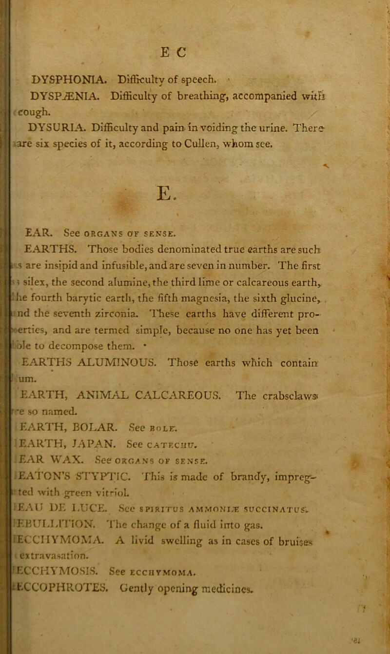 DYSPHONIA. Difikulty of speech. DYSPjENIA. Difficulty of breathing, accompanied witi’i : cough. DYSURIA. Difficulty and pain, in voiding the urine. There- i3re six species of it, according to Cullen, whom see. E. EAR. See organs of sense. EARTHS. Those bodies denominated true earths are such vs are insipid and infusible, and are seven in number. The first = i silex, the second alumine, the third lime or calcareous earth, 'he fourth barytic earth, the fifth magnesia, the sixth glucine, . rnd the seventh zirconia. These earths have different pro- perties, and are termed simple, because no one has yet been i'ble to decompose them. * EARTHS ALUMINOUS. Those earths which contain ! um. EARTH, ANlM.fVL CALCAREOUS. Tire crabsclaws f c so named. EARTH, BOLAR. See bole-. 1 EARTH, JAPAN. See cateciut. iEAR WAX. See ORGANS of sense. iEA'I’ON’S STYPl’IC. This is made of brandy, impreg- 1'ted with green vifioL (F..\U DE LUCE. .See spirifus ammomi.-e succinatusv il'TULLrriON. 'I he change of a fluid into gas. iECCHYMOM/L A livid swelling as in cases of bruises ■ extravasation. fECCHVMOSIS. See ecchymoma. ‘ t tCCOPHROTES. Gently opening medicines. •ei