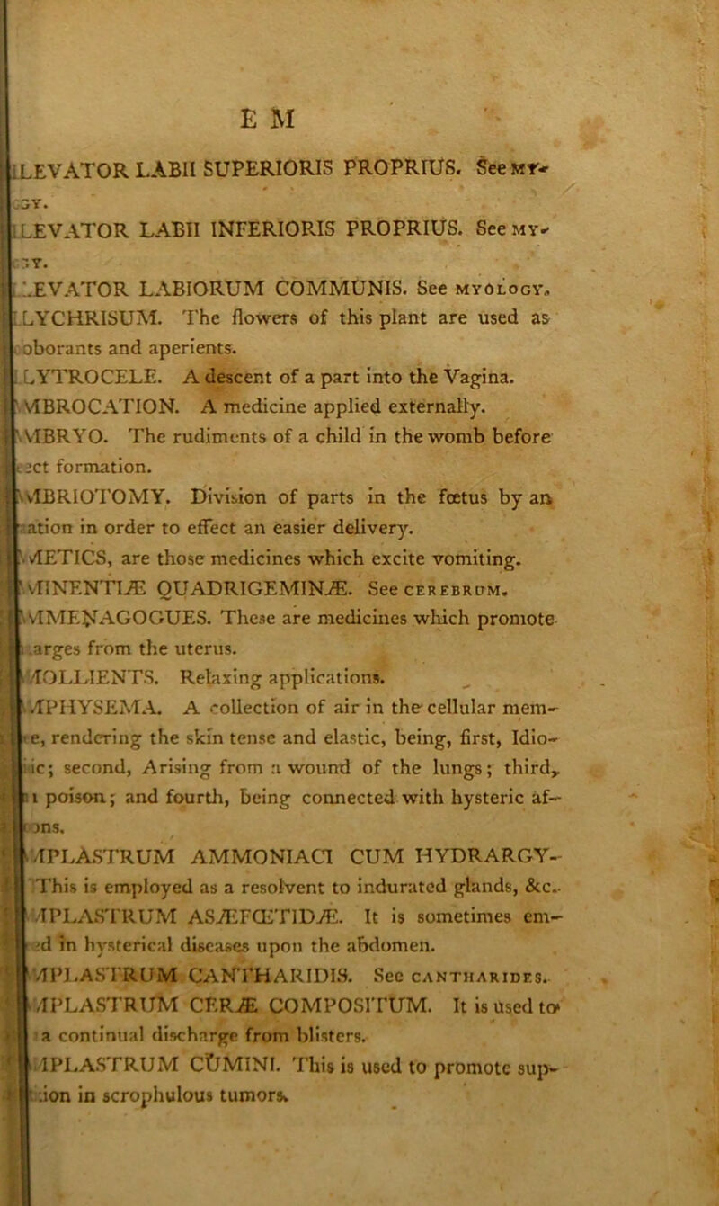 ! ; LEVATOR LABII SUPERIORIS PROPRIU8. See Mr- I _jY« ! LEVATOR LABII INFERIORIS PROPRIUS. See my- r.Y. : :.EVATOR LABIORUM COMMUNIS. See myology. I LYCHRISUM. The flowers of this plant are used as 1 oborants and aperients. r! .LYTROCELE. A descent of a part into the Vagina. ;l ' VIBROCATION. A medicine applied externally. cl \ VIBRYO. The rudiments of a child in the womb before 'i c2Ct formation. ^ SVIBRIOTOMY. Eiivibion of parts in the foetus by an I nation in order to effect an easier delivery. '.vIETlCS, are those medicines which excite vomiting, i ■ vIINENTIA: OUADR1GEMIN./E:. See cerebrum. I WIMENAGOGUES. These are medicines which promote > .arges from the uterus. I '/IOLI.IENTS. Relaxing applications. ■; MPHYSEM.A A collection of air In the cellular mem-- ’C, rendering the skin tense and elastic, being, first, Idlo- ic; second, Arising from :i wound of the lungs; thirds I : i poison; and fourth, being connected with hysteric af-^ > I Dns. t:/IPLA.STRUM AMMONIAC! CUM HYDRARGY- iThis is employed as a resolvent to indurated glands, &c.- II ' .'TPLASTRUM ASAiFQiTlDjE. It is sometimes em- cd In hysterical diseases upon the abdomen. ^■’TPLASTRUM CANTHARIDIS. Sec cantharides. il /IPLASTRl/M CF.R^ COMPOSITUM. It is Used to* M ’a continual discharge from blisters. I^I4PLA.STRUM CtlMINl. 'Fliis is used to promote sup- ^ I'.uon in scrophulous tumorsv