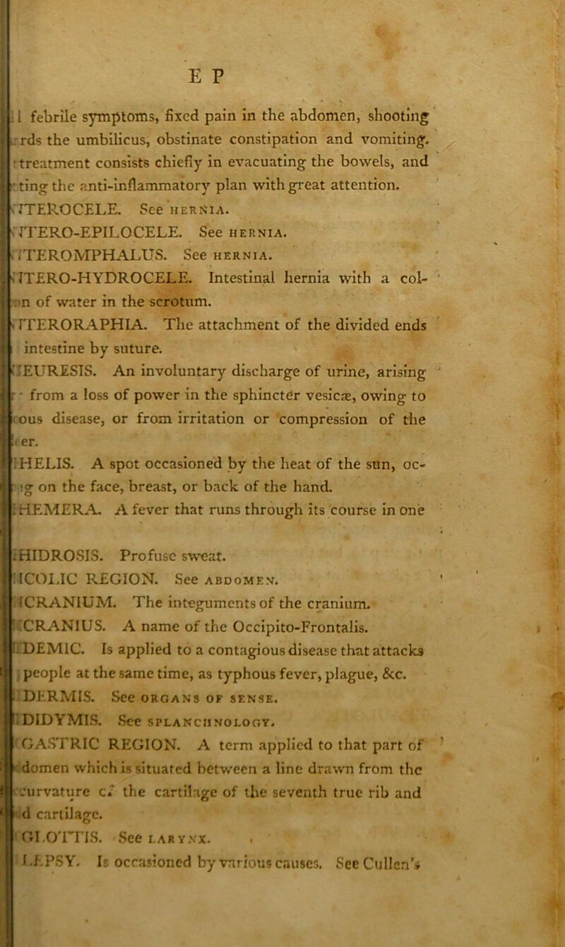 rds the umbilicus, obstinate constipation and vomiting, r treatment consists chiefly in evacuating the bowels, and ■ting the anti-inflammatory plan with great attention. .ITEROCELE. See herMia. s JTERO-EPILOCELE. See hernia. .VTEROMPHALUS. See hernia. i ITERO-HYDROCELE. Intestinal hernia with a col- ;nn of water in the scrotum. 'i rPERORAPHIA. The attachment of the divided ends ’ intestine by suture. iIEURESIS. An involuntary discharge of urine, arising : • from a loss of power in the sphincter vesiciE, owing to ; - ous disease, or from irritation or compression of the !- er. IHELIS. A spot occasioned by the heat of the sun, oc- ig on the face, breast, or back of the hand. rHEMER.A A fever that runs through its course in one IiHIDROSIS. Profuse sweat. IICOI.IC REGION. See ABDOMEN. . ICRANIUM. The integuments of the cranium. !iCRANlUS. A name of the Occipito-Frontalis. ii DEMlC. Is applied to a contagious disease that attacks people at the same time, as typhous fever, plague, &c. . DERMIS. See organs of sf.nse. iDIDYMIS. .See splanciinoloot. GASTRIC REIGION. A term applied to that part of domen which is situated between a line drawn from the curvature c/ the cartilage of the seventh true rib and ' d cartilage. GI.O'ITI.S. SeetARY.vx. I.EPSY, Is occasioned by various causes. See Cullen’*