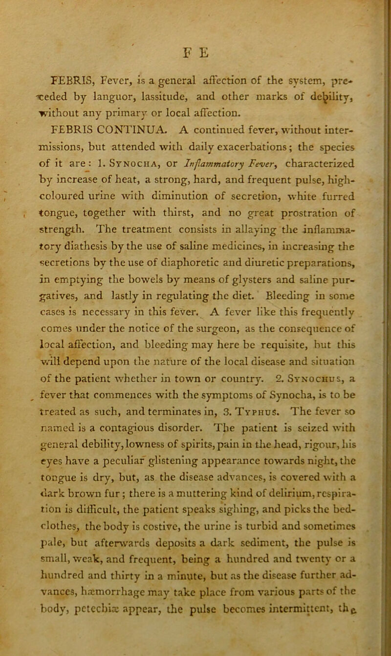 FEBRIS, Fever, is a general aftection of the system, prc- xeded by languor, lassitude, and other marks of de]jility, without any primary or local affection. FEBRIS CONTINUA. A continued fever, without inter- missions, but attended with daily exacerbations; the species of it are: 1. Synocha, or Inflammatory Fever, characterized by increase of heat, a strong, hard, and frequent pulse, high- coloured urine with diminution of secretion, white furred tongue, together with tliirst, and no great prostration of strength. The treatment consists in allaying die inflamma- tory diathesis by the use of saline medicines, in increasing the secretions by the use of diaphoretic and diuretic preparations, in emptying the bowels by means of glysters and saline pur- gatives, and lastly in regulating the diet. Bleeding in some cases is necessary in this fever. A fever like this frequently comes under the notice of the surgeon, as the consequence of local affection, and bleeding may here be requisite, but this will depend upon the nature of the local disease and situation of the patient whether in town or country. 2. Synochus, a fever that commences with the symptoms of Synocha, is to be treated as such, and terminates in, .T Typhus. The fever so named is a contagious disorder. The patient Is seized with general debility, lowness of spirits, pain in the head, rigour, his eyes have a peculiar glistening appearance towards night, the tongue is dry, but, as the disease advances, is covered with a dark brown fur; there is a muttering kind of delirium, respira- tion Is difficult, the patient speaks sighing, and picks the bed- clothes, the body is costive, the urine is turbid and sometimes pale, but afterwards deposits a dark sediment, the pulse is small, weak, and frequent, being a hundred and twenty or a hundred and thirty in a minute, but as the disease further ad- vances, hemorrhage may take place from various parts of the body, pctechle appear, the pulse becomes intermittent, thg.