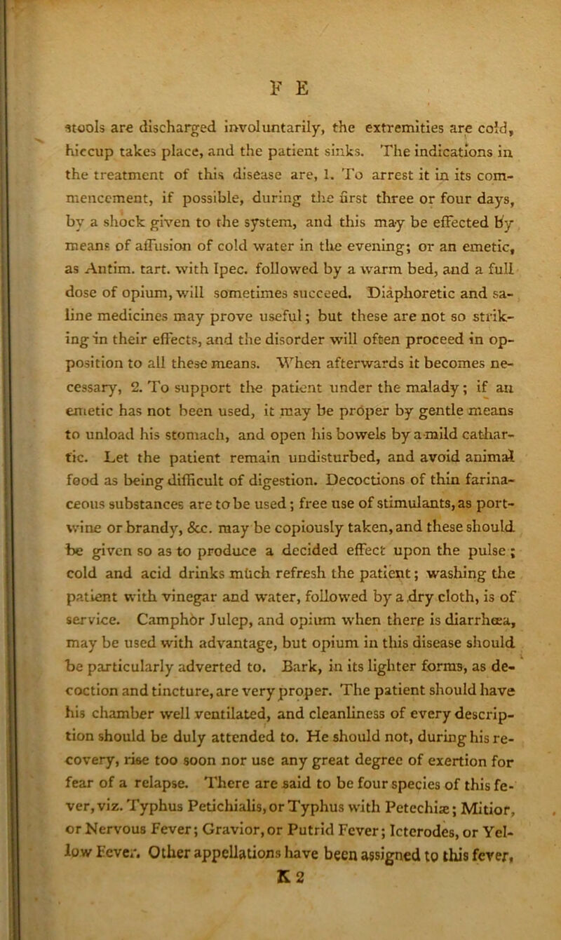 stools ar€ discharged involuntarily, the extremities are cold, hiccup takes place, and the patient sinks. The indications in the treatment of this disease are, 1. To arrest it in its com- mencement, if possible, during die first three or four days, by a shock given to the system, and this may be effected by means of alTusicm of cold water in the evening; or an emetic, as Antim. tart, with Ipec. followed by a warm bed, and a full dose of opium, will sometimes succeed. Diaphoretic and sa- line medicines may prove useful; but these are not so strik- ing in their effects, and the disorder will often proceed in op- position to all these means. When afterwards it becomes ne- cessary, 2. To support tlie patient under the malady; if art emetic has not been used, it may be proper by gentle means to unload his stomach, and open his bowels by a-mild cathar- tic. Let the patient remain undisturbed, and avoid animal food as being difficult of digestion. Decoctions of thin farina- ceous substances are to be used; free use of stimulants, as port- wine or brandy, &c. may be copiously taken, and these should be given so as to produce a decided effect upon the pulse ; cold and acid drinks mlich refresh the patient; washiiig the patient with vinegar and water, followed by a dry cloth, is of service. Camphbr Julep, and opium when there is diarrheea, may be used with advantage, but opium in this disease should be particularly adverted to. Bark, in its lighter forms, as de- coction and tincture, are very proper. The patient should have his chamber well ventilated, and cleanliness of every descrip- tion should be duly attended to. He should not, during his re- covery, rise too soon nor use any great degree of exertion for fear of a relapse. There are said to be four species of this fe- ver, viz. Typhus Petichialis, or Typhus with Petechise; Mitior, or Nervous Fever; Gravior,or Putrid Fever; Icterodes, or Yel- low Fever. Other appellations have been assigned to this fever, K2