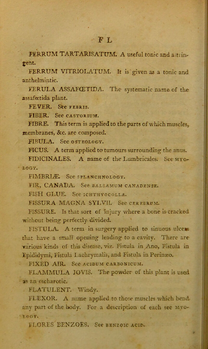 FERRUM TARTARISATtJM. A useful tonic and a-:tun- gent. FERRUM VITRIOLATUM. It is given as a tonic and anthelmintic. FJERULA ASSAFCETIDA. The systematic name of the assafoetida plant. FEVER. Sfee febris. FIBER. See casxorium. FIBRE. This term is applied to the parts of which muscles, membranes, &c. are composed. FIBULA. See osteology. FICUS. A term applied to tumours surrounding the anus. FIDICINALES. A name of the Lumbricales. See myo- logy. FIMBRIj®. See splanchnology. FIR, CANADA. See balsamum canadense. FISH GLUE. See ichthyocolla. FISSURA MAGNA SYLVII. See cerebrum. FISSURE. Is that sort of Injury vYhere a bone Is-cracked without being perfectly divided- ' FISTULA. A term In surgery applied to sinuous ulceas that have a small opening leading to a cavity. There are various kinds of this disease, viz. Fistula in Ano, Fistula in Epididymi, Fistula Lachrymalis, and Fistula in Perinjco. FIXED AIR. See acidum carbonicum. FLAMMULA JO VIS. The powder of this plant Is used as an escharotic. FLATULENT. Windv. FLEXOR. A name applied to those muscles which bend any p:irt of the body. For a description of each see m yo- logy. FLORES BENZOES. See benzoic ACir.