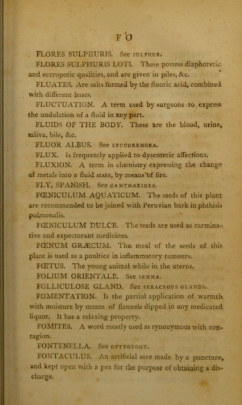 FLORES SULPHURIS LOTI. These possess diaphoretic and eccropotic qualities, and are given in piles, &c. FLUATES. Are salts formed by the fluoric acid, combined with different bases. FLUCTUATION. A term used by surgeons to express the undulation of a fluid in any part. FLUIDS OF THE BODY. These are the blood, urine,, saliva, bile, &c. FLUOR ALBUS. See leucorrhoea. FLUX. Is frequently applied to dysenteric affections. FLUXION. A term in chemistry expressing the change of metals into a fluid state, by means'bf fire. FLY, SPANISH. See cantharides. FCENICULUM AQUATICUM. The seeds of this plant are recommended to be joined with Peruvian bark in phthisis pulmonalis. FCENICULUM DULCE. The seeds are used as carmina-' live and expectorant medicines. FCENUM GR-ffiCUM. Tha meal of the seeds of this plant is used as a poultice in inflammatory tumours. FOETUS. The young animal while in the uterus. FOLIUM ORIENTATE. See senna. FOLLICULOSE GLAND. See sebaceous glands. FOMENTATION. Is the partial application of warmth with moisture by means of flannels dipped in any medicated liquor. It has a relaxing property. FOMITES. A word mostly used as synonymous with con- tagion. FONTENTXLA. See osteology. FONTACULUS. An artificial sore made by a puncture, and kept open with a pea for the purpose of obtaining a dis- charge. ,