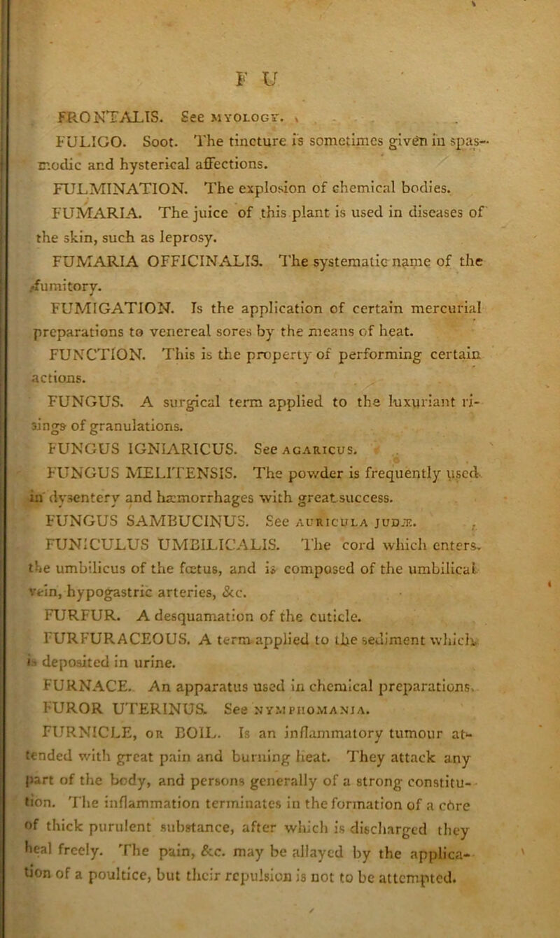 FRONTALIS. See myologs-. * FULIGO. Soot. The tincture is sometimes given in spas- modic and hysterical afFections. FULMINATION. The explosion of chemical bodies. FUMARIA. The juice of this plant is used in diseases of the skin, such as leprosy. FUMARIA OFFICINALIS. The systematic name of the fumitory. FUMIGATION. Is the application of certain mercurial preparations to venereal sores by the means of heat. FUNCTION. This is the property of performing certain actions. FUNGUS. A surgical term applied to the luxuriant ri- sings of granulations. FUNGUS IGNIARICUS. SecACARicus, FUNGUS NIELITENSIS. The powder Is frequently used, in' dysentery and haimorrhages with greatsuccess. FUNGUS SAMBUCINUS. See auricula jud.tc. , FUNICULUS UMEILICALIS. I'he cord which enters, the umbilicus of the foetus, and is composed of the umbilical vein, hypogastric arteries, &c. FURFUR. A desquamation of the cuticle. FURFURACEOUS. A term applied to the sediment whiclv i ’ deposited in urine. FURNACE. An apparatus used In chemical preparations. FUROR UTERINUS. See ny.mpho.manja. FURNICLE, or BOIL. Is an inflammatory tumour aG tended with great pain and burning Heat. They attack any part of the body, and persons generally of a strong constitu- tion. The inflammation terminates in the formation of a chre of thick purulent .substance, after which is discharged they heal freely. The pain, &c. may be allayed by the applica- tjon of a poultice, but their repulsion is not to be attempted.