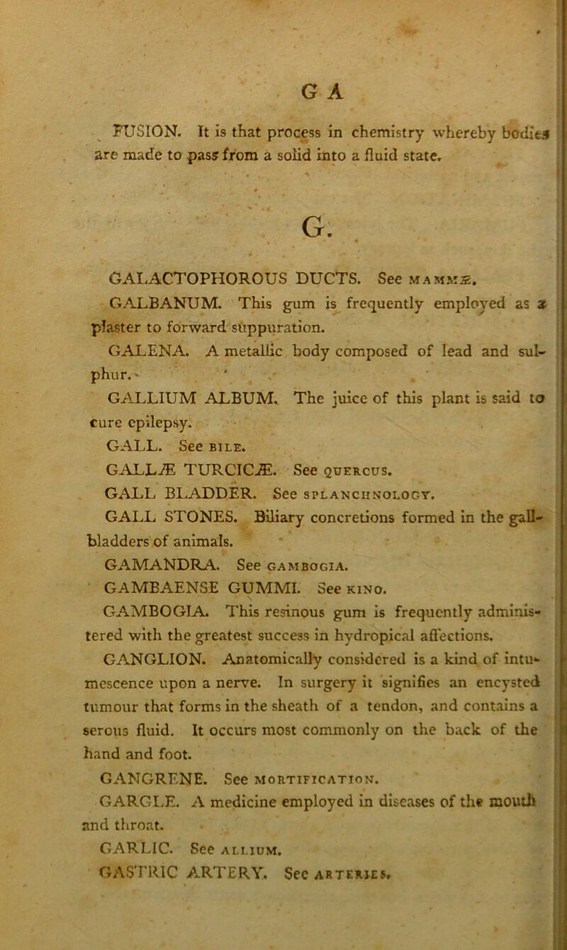 FUSION. It is that process in chemistry whereby boditil are made to pass from a solid into a fluid state, G. GAI.ACTOPHOROUS DUCTS. See m amms. GALBANUM. This gum is frequently employed as z plaster to forward suppuration. GALENA. A metallic body composed of lead and sul- phur.' ‘ GALLIUM ALBUM. The juice of this plant is said to cure epilepsy. GALL. See bile. GALL.® TURCIC.®. See quercus. GALL BLADDER. See splanchnology. GALL STONES. Biliary concretions formed In the gall- bladders of animals. GAMANDRA. See gambogia. GAMBAENSE GUMMI. See kino. GAMBOGIA. This resinous gum is frequently adminis- tered with the greatest success in hydropical afl'ections, GANGLION. Anatomically considered is a kind of intu- mescence upon a nerve. In surgery it signifies an encysted tumour that forms in the sheath of a tendon, and contains a serous fluid. It occurs most commonly on the back of the hand and foot. GANGRENE. See mortification. GARGI.E. A medicine employed In diseases of the mouth and throat. GARLIC. See allium. GASTRIC ARTERY. See arteries.