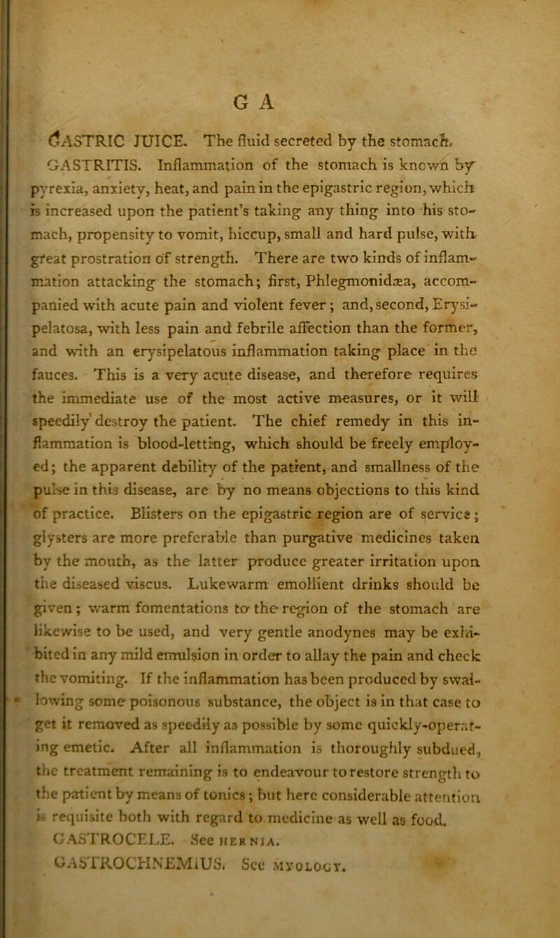 (Gastric juice. The fluid secreted by the stomach. GASTRITIS. Inflammation of the stomach is known by pyrexia, anxiety, heat, and pain in the epigastric region, which is increased upon the patient’s taking any thing into his sto- mach, propensity to vomit, hiccup, small and hard pulse, with great prostration of strength. There are two kinds of inflam- mation attacking the stomach; first, Phlegmonidsea, accom- panied with acute pain and violent fever; and,second,Erysi- pelatosa, with less pain and febrile affection than the former, and with an erysipelatous inflammation taking place in the fauces. This is a very acute disease, and therefore requires the immediate use of the most active measures, or it will speedily destroy the patient. The chief remedy in this in- flammation is blood-letting, which should be freely employ- ed; the apparent debility of the patient, and smallness of the pulse in this disease, arc by no means objections to this kind of practice. Blisters on the epigastric region are of service; glysters are more preferable than purgative medicines taken by the mouth, as the latter produce greater irritation upon tiie diseased viscus. Lukewarm emollient drinks should be given; warm fomentations ter the region of the stomach are likewise to be used, and very gentle anodynes may be exlu- bited in any mild emulsion in order to allay the pain and check the vomiting. If the Inflammation has been produced by swal- « lowing some poisonous substance, the object is in that case to get it removed as speodHy as possible by some quickly-operat- ing emetic. After all inflammation is thoroughly subdued, the treatment remaining is to endeavour to restore strength to the pratient by means of tonics; but here considerable attention l> requisite both with regard to medicine as well as food. G.^STROCELE, fieeitERNjA. GASTROCHNEMlUSi See MyoLoov.