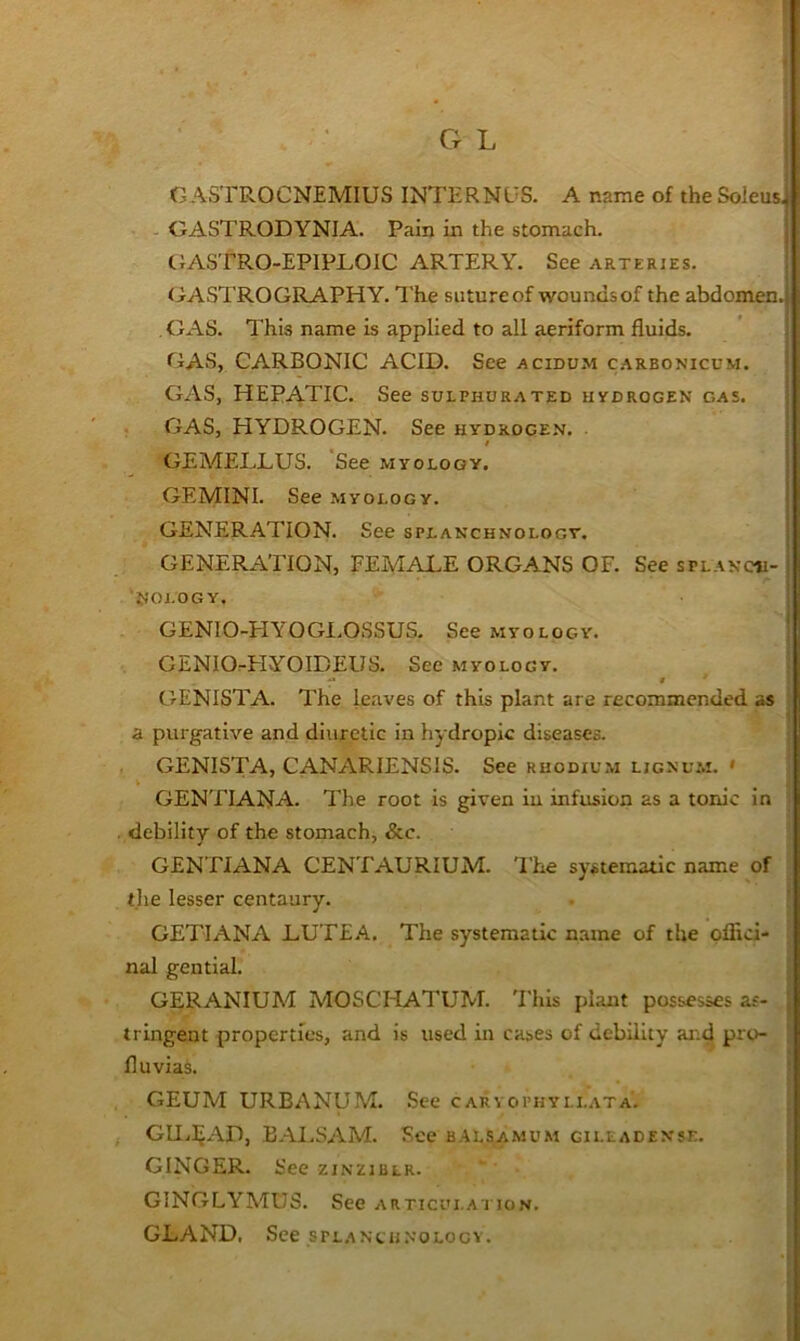 c G L GASTROCNEMIUS INTERNUS. A name of the Soleus, - GASTRODYNIA. Pain in the stomach. GASTRO-EPIPLOIC ARTERY. See arteries. (iASTROGRAPHY. The sutureof woundsof the abdomen. GAS. This name is applied to all aeriform fluids. GAS, CARBONIC ACID. See acidum c.arbonicum. GAS, HEPATIC. See sulphurated hydrogen gas. GAS, HYDROGEN. See hydrogen. GEA/IELLUS. See myology. GEMINI. See myology. GENERATION. See splanchnology. GENERATION, FEMALE ORGANS OF. See splanch- nology. GENIO-HYOGI.OSSUS. See myology. GENIO^HYOIDEUS. See myology. j f ‘ GENISTA. The leaves of this plant are recommended as j a purgative and diuretic in hydropic diseases. j GENISTA, CANARIENSiS. See rhodium lignu.m. » ! GENTTANA. The root is given iu infusion as a tonic in | debility of the stomach, &c. GENTIANA CENTAURIUM. The systematic name of the lesser centaury. . i GET!ANA LUT£.‘\. The systematic name of the oflici- ^ nal gential. ! GERANIUM MOSCHATUM. 'Phis plant possesses as- j tringeut properties, and is used in cases of debility and pro- • fluvias. ! GEUM URBANUM. See caryophyllata. | GU.IjAD, BAI.SAM. See balsamum gii.ladense. ; GINGER. See zinziblr. ‘ I \ GINGLYMUS. See articui.a i ion. j GLAND, See splanchnology. ^