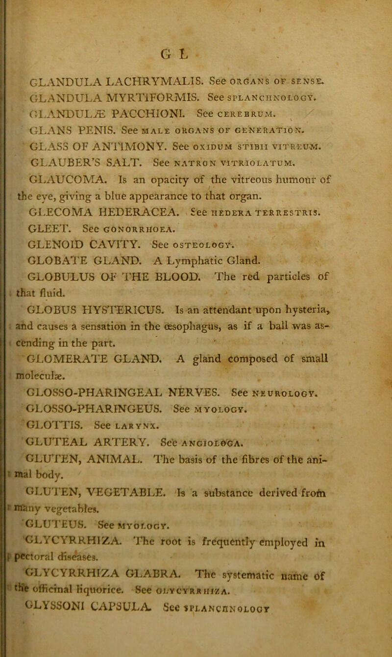 I G L GLANDULA LACHRYMAL!S. See organs of sense. CJLANDULA MYRTIFORMIS. See splanchnology. OI.ANDULjF; PACCHIONI. See cerebrum. GLANS PENIS. See male organs of generation. GLASS OF ANTIMONY. See oxidum stibii vitreum. GLAUBER’S SALT. See natron vitriolatum. GIjAUCOMA. Is an opacity of the vitreous humour of the eye, giving a blue appearance to that organ. GLECOMA HEDERACEA. See hedera terrestrxs. GLEET. See gonorrhoea. GLENOID CAVITY. See osteology. GLOBATE GLAND. A Lymphatic Gland. GLOBULUS OF I'HE BLOOD. The red particles of that fluid. GLOBUS FIYSTERICUS. Is an attendant upon hysteria,, and causes a sensation in the dtsophagus, as if a ball was as- cending in the part. GLOMERATE GLAND. A gland composed of small moleculse. GLOSSO-PHARINGEAL NERVES. See neurology. GLOSSO-PHARINGEUS. See myology. Gl.OTTIS. See larynx. GLUTEAL ARTERY. See angiolo'ga. GLUTEN, ANIMAL. I’he basis of the fibres of the ani- t xnal body. GLUTEN, VEGETABLE. Is a substance derived frofn r iroiny vegetables. GLUTEUS. See MYOLOGY. GLYCYRRHIZA. 'Ehe root is frequently employed in f pectoral diseases. GLYCYRRHIZA Gl.ABRA. The systematic uame of ’■ the officinal liquorice. See olycyrrhiza. GLVSSONI CAPSULA See splanchnoloot