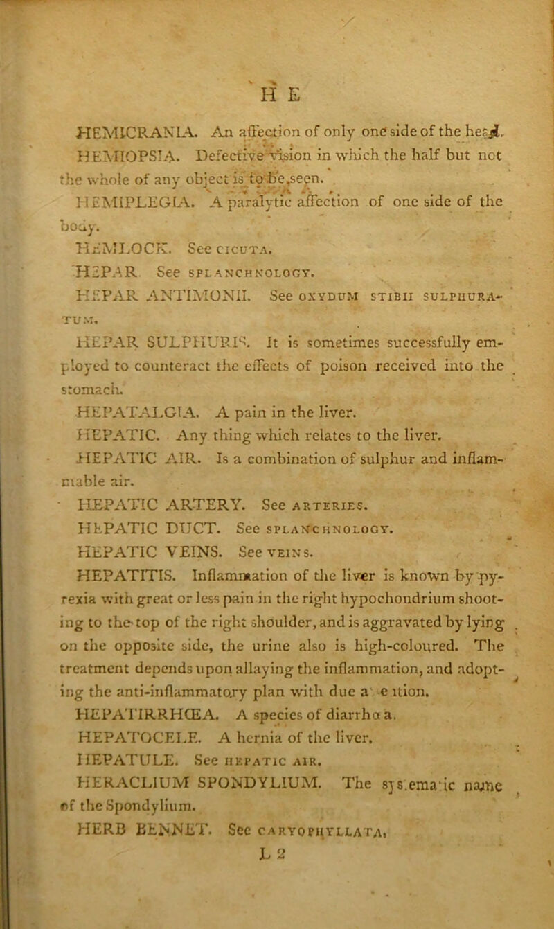 ' H E HEMICRANIA. An affeaion of only one side of the he?ji. flEMIOPSIA- Defective'-^sion in ^Y}uch the half but not the whole of any object is^to b'e^e^n. HEMIPLEGIA, A paralytic affection of one side of the body. HEMIjOCK. See cicuta. HaP.AR See splanchnology. PISPAR ANTIMONII. See oxydum stibii sulpiiura- TU M. HEPAR SULPHUR It is sometimes successfully em- ployed to counteract the effects of poison received into the stomaclu HEPATAI.GIA. A pain in the liver. HEPATIC. Any thing which relates to the liver. EIEPATIC AIR. Is a combination of sulphur and inflam- mable air. HEPATIC ARTERY. See arteries. HEPATIC DUCT. See splanchnology. HEPATIC VEINS. See veins. HEPATITIS. Inflammation of the liver is known by py- rexia with great or less pain in the right hypochondrium shoot- ing to the-top of the right shoulder, and is aggravated by lying on the opposite side, the urine also is high-coloured. The treatment depends upon allaying the inflammation, and adopt- ing the anti-inflammatojy plan with due a e ition. HEPATIRRHCEA. A species of diarrha a. HEPATOCELE. A hernia of the liver. IIEPATULE. .See hepatic air. HERACLIUM SPONDYLIUM. The sjs.ema'ic naane r>f the Spondylium. HERB BENNET. Sec caryophyllata. L 2