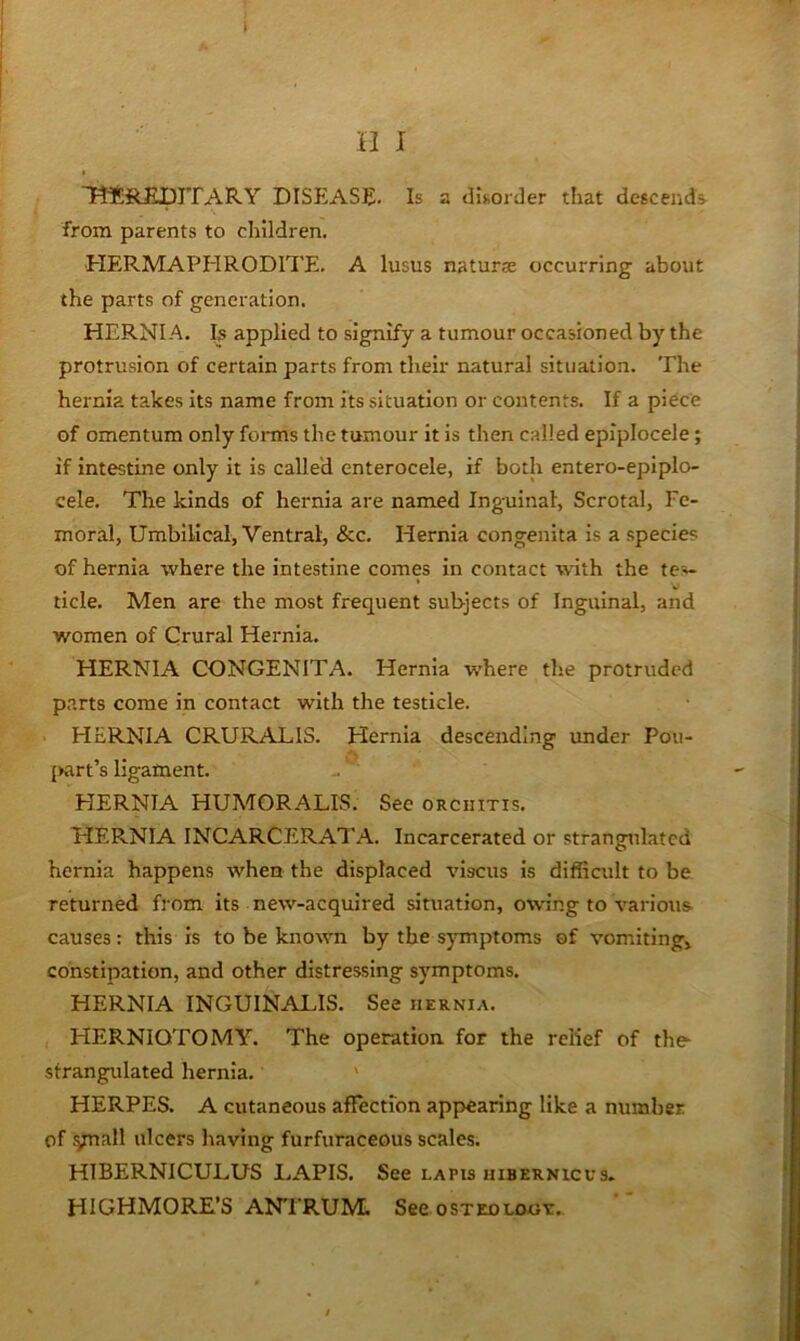 TttREpJTARY DISEASE. Is a disorder that descends, from parents to children. HERMAPHRODITE. A lusus naturae occurring about the parts of generation. HERNIA. Is applied to signify a tumour occasioned by the protrusion of certain parts from their natural situation. The hernia takes its name from its situation or contents. If a piece of omentum only foi-ms the tumour it is then called epiplocele; if Intestine only it is called enterocele, if both entero-epiplo- cele. The kinds of hernia are named Inguinal, Scrotal, Fe- moral, Umbilical, Ventral, &c. Hernia congenita is a species of hernia where the intestine comes in contact with the tes- ticle. Men are the most frequent subjects of Inguinal, and women of Crural Hernia. HERNIA CONGENITA. Hernia where the protruded parts come in contact with the testicle. HERNIA CRURALIS. Hernia descending under Pou- {Kirt’s ligament. HERNIA HUMORALIS. See orchitis. HERNIA INCARCERATA. Incarcerated or strangulated hernia happens when the displaced viscus is difficult to be returned from its new-acquired situation, owing to various- causes : this is to be known by the symptoms of vomitingj constipation, and other distressing symptoms. HERNIA INGUINALIS. See hernia. HERNIOTOMY. The operation for the relief of the- sfrangidated hernia. ' HERPES. A cutaneous affection appiearing like a number of .ynall ulcers having furfuraceous scales. HIBERNICULUS LAPIS. See lapis hibernicus. HIGHMORE’S ANTRUM. See osteology.