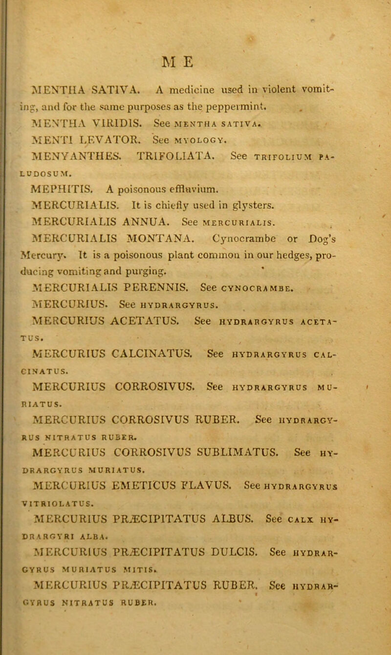 j M E i MENTHA SATIVA. A mediciae used in violent vomit- ing:, and for tlie same purposes as the peppermint. MENTHA VIRIDIS. See mentha sativa. MENTl LEVATOR. See myology. MENYANTHES. TRIFOLIATA. See trifolium pa- LUDOSUM. MEPHITIS. A poisonous effluvium. MERCURIALIS. It is chiefly used in glysters. MERCURIALIS ANNUA. See mercurialis. MERCURIALIS MONTANA. Cynocrambe or Dog’s Mercury. It is a poisonous plant common in our hedges, pro- ducing vomiting and purging. MERCURIALIS PERENNIS. See cynocrambe. MERCURIUS. See hydrargyrus. MERCURIUS ACETATUS. See hydrargyrus aceta- TUS. MERCURIUS CALCINATUS. See hydrargyrus cal- CINATUS. MERCURIUS CORROSIVUS. See hydrargyrus mu- RIATUS. MERCURIUS CORROSIVUS RUBER. See hydrargy- RUS NITRATUS RUBER. MERCURIUS CORROSIVUS SUBLIMATUS. See hy- drargyrus MURIATUS. MERCURIUS EMETICUS FLAVUS. See hydrargyrus VITRIOLATUS. MERCURIUS PR.ECIPITATUS ALBUS. See calx hy- drargyri alba. MERCURIUS PR.ECIPITATUS DULCIS. See hydrar- gyrus MURIATUS MITIS. MERCURIUS PR.ECIPITATUS RUBER. See hydrar- I gyrus NITRATUS RUBER.