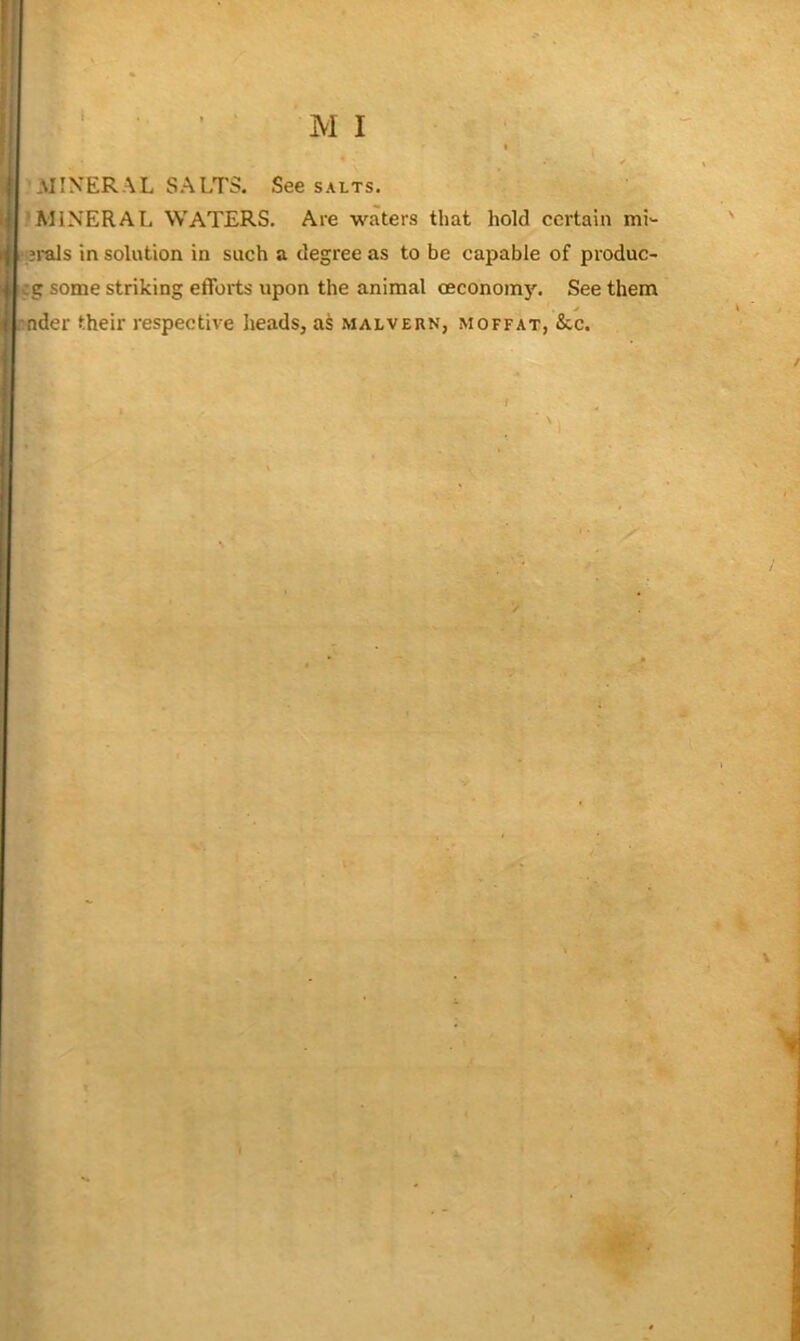 \AIINERAL salts. See salts. 'MINERAL WATERS. Are waters that hold certain mi'- :jrals in solution in such a degree as to be capable of produc- vg some striking efforts upon the animal ceconomj'. See them nder their respective heads, as malvern, moffat, &c. t \ 1* ■0 .