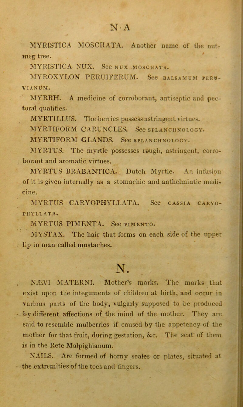 N'A MYRISTICA MOSCHATA. Another name of the nutr meg tree. ' MYRISTfCA NUX. See nux moschata. MYROXYLOX PERUIFERUM. See balsa mum pe!1»- VIANUM. MYRRH. A medicine of corroborant, antiseptic and pec- toral qualities. MYRTILLUS. The berries possess astringent virtues. MYRTIFORM CARUNCLES. See splanchnology. MYRTIFORM GLANDS. See splanchnology. MYRTUS. The myrtle possesses rough, astringent, corro- borant and aromatic virtues. MYRTUS BRABANTICA. Dutch Myrtle. An infusion of it is given internally as a stomachic and anthelmintic medi- cine. MYRTUS CARYOPHYLLATA. See cassia cabyo- PHYLLATA. MYRTUS PIMENTA. See pimento. MYSTAX. The hair that forms on each side of the upper lip in man called mustaches. N. NALVI MATERNI. Mother’s marks. The marks that exist upon the integuments of children at birth, and occur in various parts of the body, vulgarlj' supposed to be i>roduced by different affections of the mind of the mother. They are said to resemble mulberries if caused by the appetency of tlie mother for that fruit, during gestation, &c. The seat of them is in the Rete MaVpighianum. NAILS. Are formed of horny scales or plates, situated at the extremities of the toes and fingers.