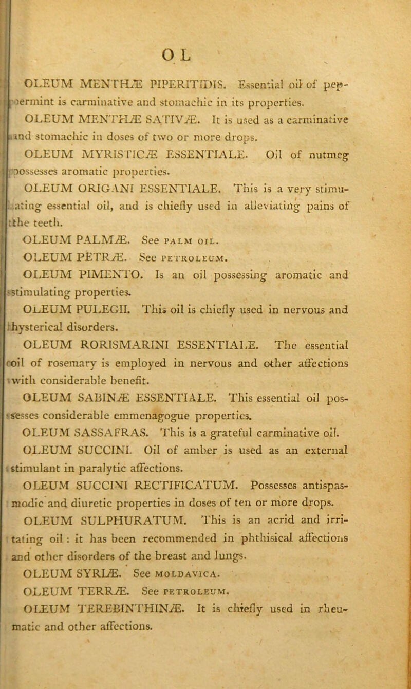 OLEUM MENTH.’E PIPERITIDIS. Essential oil of pef>- I'oermint is carminative and stomachic in its properties. OLEUM MENTEIjE SATIViE. It is used as a carminative Hind stomachic in doses of two or more drops. OLEUM MYRISriCJE ESSENTIALE. Oil of nutmeg possesses aromatic properties. OLEUM ORIGANI ESSENTIALS. This is a very stimu- Lating essential oil, and is chiefly used in alleviating pains of tthe teeth. OLEUM PALM.1E. See palm oil. OLEUM PETRyE. See pe i koleum. OLEUM PIMENTO. Is an oil possessing aromatic and 'Stimulating properties. OJL.EUM PULEGII. This oil is chiefly used in nervous and fhysterlcal disorders. OLEUM RORISMARINI ESSENTIALS. The essential roll of rosemary is employed in nervous and other affections 'with considerable benefit. OLEUM SABINA ESSENTIALS. This essential oil pos- js'esses considerable emmenagogue properties. OLEUM SASSAFRAS. This is a grateful carminative oil. OLEUM SUCCINI. Oil of amber is used as an external I stimulant in paralytic affections. OIJEUM SUCCINI RECTIFICATUM. Possesses antispas- modic and diuretic properties in doses of ten or more drops. OLEUM SULPHURATUM. This is an acrid and jrrl- t rating oil : it has been recommended in phthisical affections i and other disorders of the breast and lungs. OLEUM SYRLE. See moldavica. OLEUM TERR.®. See petroleum. OIJ£UM TEREBINTHINjE. It is chiefly used in rbeu- ; matic and other affections.