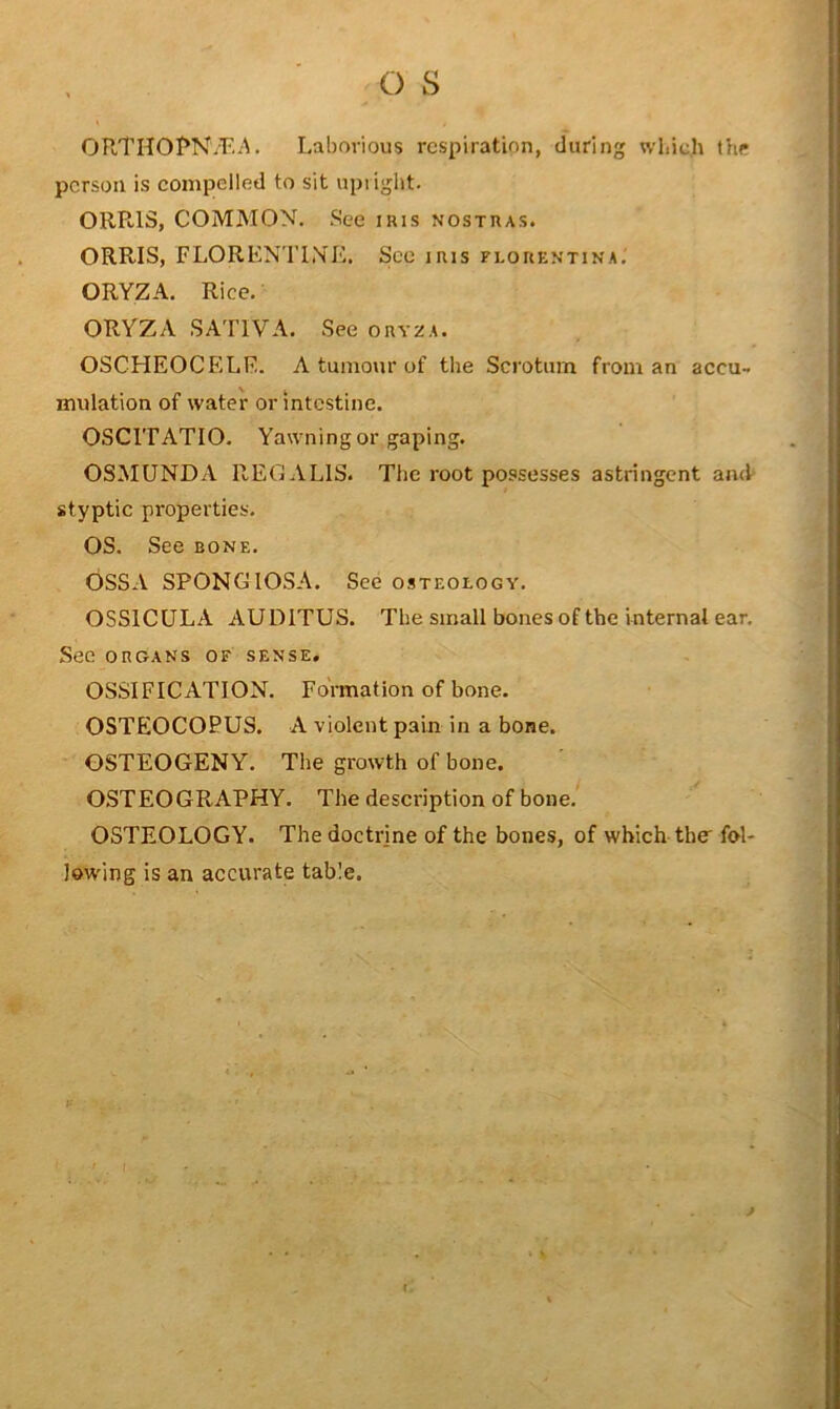 ORTIIOI’N/F.i^. Laborious respiration, during wbic.h the person is compelled to sit upiight. ORRIS, COMMON. See iris nostras. ORRIS, FLORENTINE. See iris flouentina. ORYZA. Rice. ORYZA SATIVA. See oryza. OSCHEOCELE. A tumour of the Scrotum from an accu- mulation of water or intestine. OSCITATIO. Yawning or gaping. OSMUNDA REGALIS. The root possesses astringent and styptic properties. OS. See bone. OSSA SPONGIOSA. See osteology. OSSICULA AUDITUS. The small bones of the internal ear. See ORGANS OF SENSE. OSSIFICATION. Formation of bone. OSTEOCOPUS. A violent pain in a bone. OSTEOGENY. The growth of bone. OSTEOGRAPHY. The description of bone, OSTEOLOGY. The doctrine of the bones, of which the fol- lowing is an accurate table.