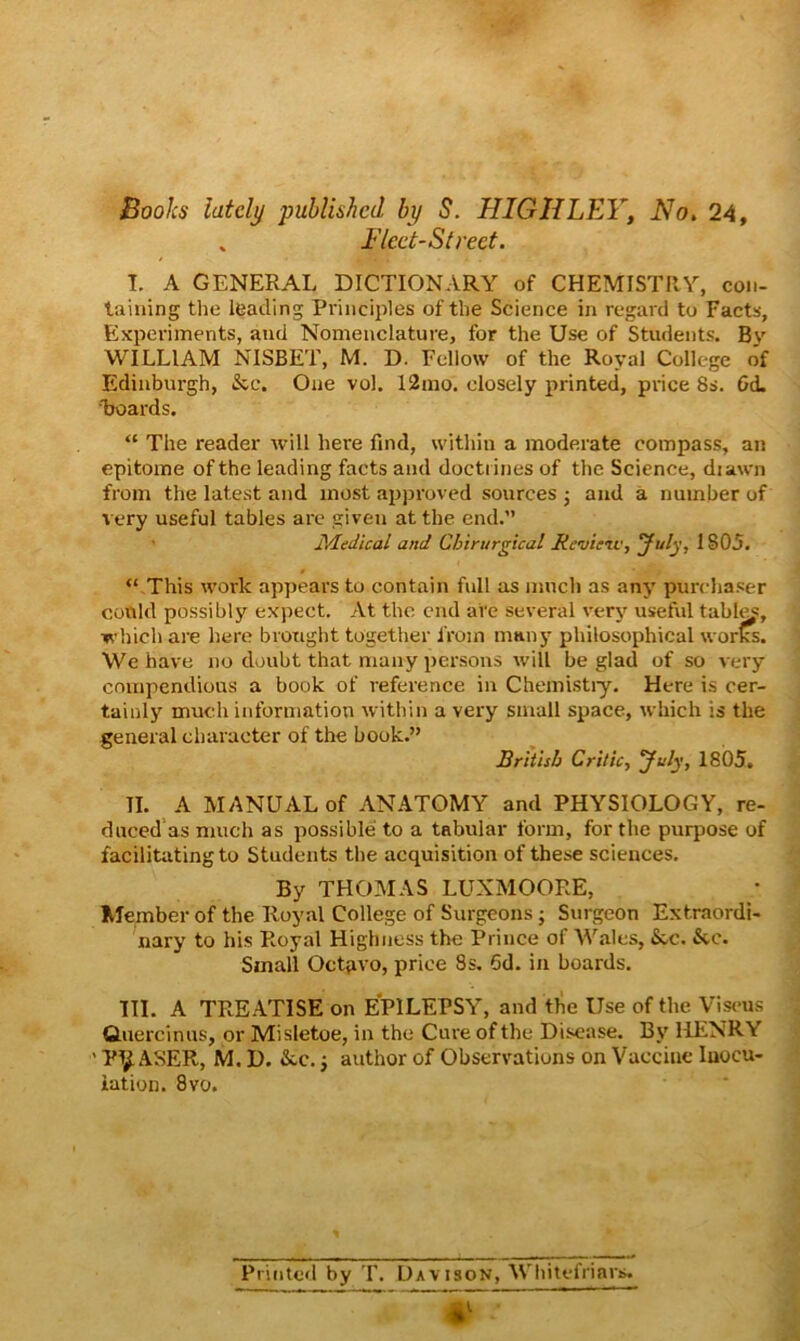 Books lately published by S. HIGHLEY, No, 24, , Fleet-Street. T. A GENERAL DICTIONARY of CHEMISTRY, con- taining the leading Principles of the Science in regard to Facts, Experiments, and Nomenclature, for the Use of Students. Bv WILLIAM NISBET, M. D. Fellow of the Royal College o'f Edinburgh, &c. One vol. 12rao. closely printed, price 8s. Gd. boards. “ The reader will here find, within a moderate compass, an epitome of the leading facts and doctrines of the Science, diawn from the latest and most approved sources ; and a number of very useful tables are given at the end.” Medical and Chirurgical Revieiv, July, 1805. “ This work appears to contain full as much as any purchaser conld possibly expect. At the end are several very useful tabl^, which are here brought together from mnny philosophical works. We have no doubt that many persons will be glad of so very compendious a book of reference in Chemistiy. Here is cer- tainly much information within a very small space, which is the general character of the book.” British Critic, July, 1805. II. A MANUAL of ANATOMY and PHYSIOLOGY, re- duced‘as much as possible to a tabular form, for the purpose of facilitating to Students the acquisition of these sciences. By THOMAS LUXMOORE, Member of the Royal College of Surgeons; Surgeon Extraordi- nary to his Royal Highness the Prince of Wales, &c. &.c. Small Octavo, price 8s. 6d. in boards. HI. A TREATISE on EPILEPSY, and the Use of the Visens Cluercinus, or Misletoe, in the Cure of the Di.sease. By IHiNRY ' Pt^ ASER, M. D. &c. j author of Observations on Vaccine Inocu- lation. 8vo. Printed by T. Davison, Whitefriars. 4^