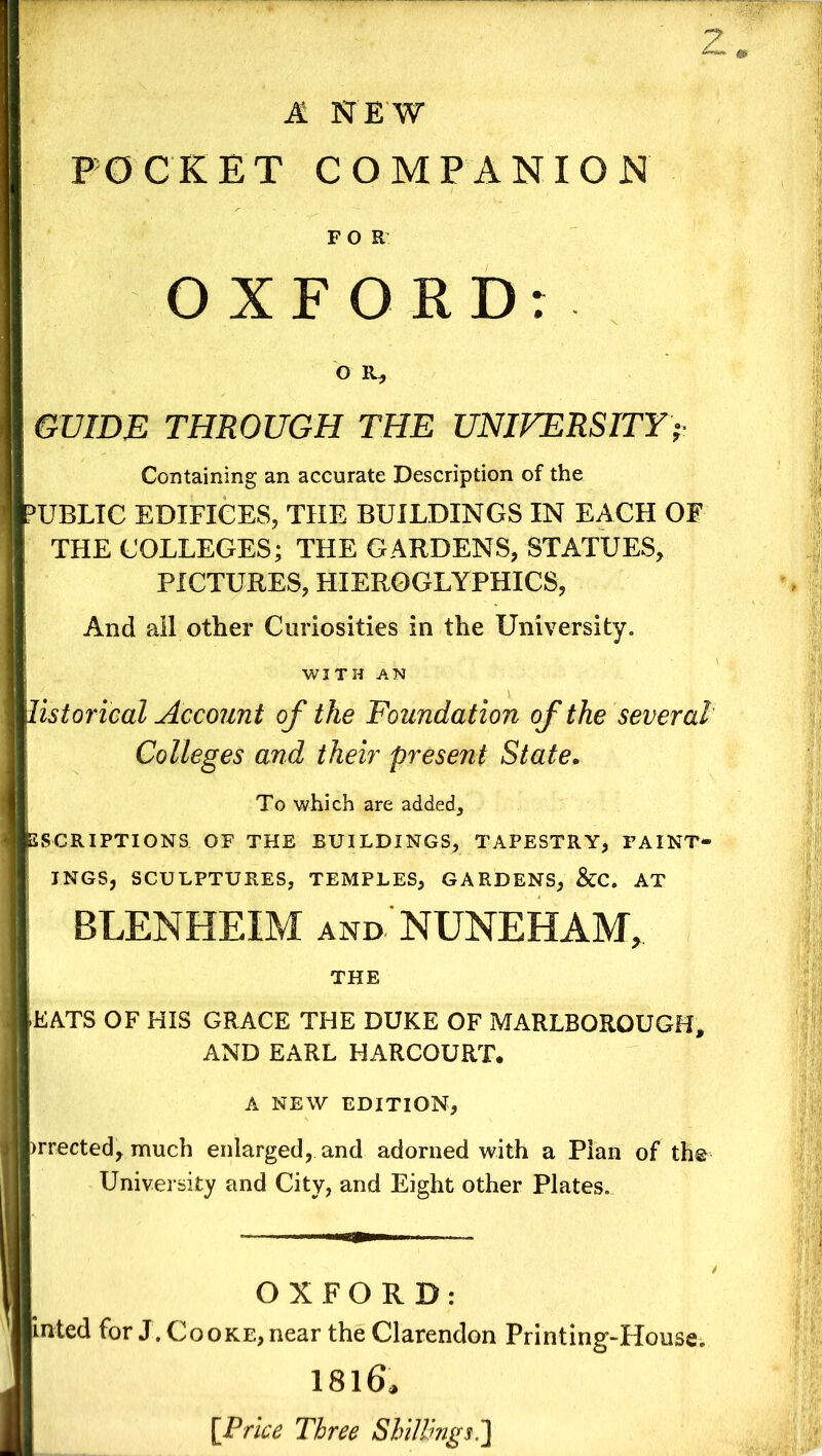 2 A NEW POCKET COMPANION FOR OXFORD: o it, GUIDE THROUGH THE UNIVERSITY> Containing an accurate Description of the PUBLIC EDIFICES, THE BUILDINGS IN EACH OF THE COLLEGES; THE GARDENS, STATUES, PICTURES, HIEROGLYPHICS, ; And all other Curiosities in the University. WITH AN list or ical Account of the Foundation of the several Colleges and their present State. To which are added, INSCRIPTIONS OF THE BUILDINGS, TAPESTRY, FAINT- , INGS, SCULPTURES, TEMPLES, GARDENS, &C. AT BLENHEIM and NUNEHAM, THE EATS OF HIS GRACE THE DUKE OF MARLBOROUGH* AND EARL HARCOURT. A NEW EDITION, >rrected, much enlarged, and adorned with a Plan of the University and City, and Eight other Plates. OXFORD: inted for J. Cooke,near the Clarendon Printing-House. 1816.