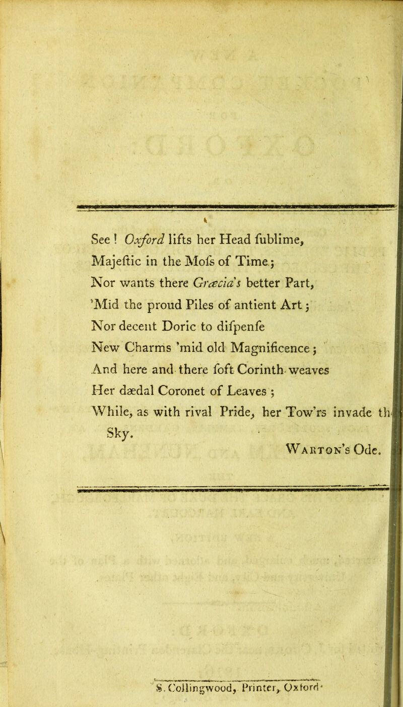 See ! Oxford lifts her Head fublime, Majeftic in the Mofs of Time; Nor wants there Gracias better Part, 'Mid the proud Piles of antient Art} Nor decent Doric to difpenfe New Charms ’mid old Magnificence ; And here and there foft Corinth weaves Her daedal Coronet of Leaves ; While, as with rival Pride, her Tow’rs invade th Sky. Warton’s Ode. $. Coilingwood, Printer,, Oxford*