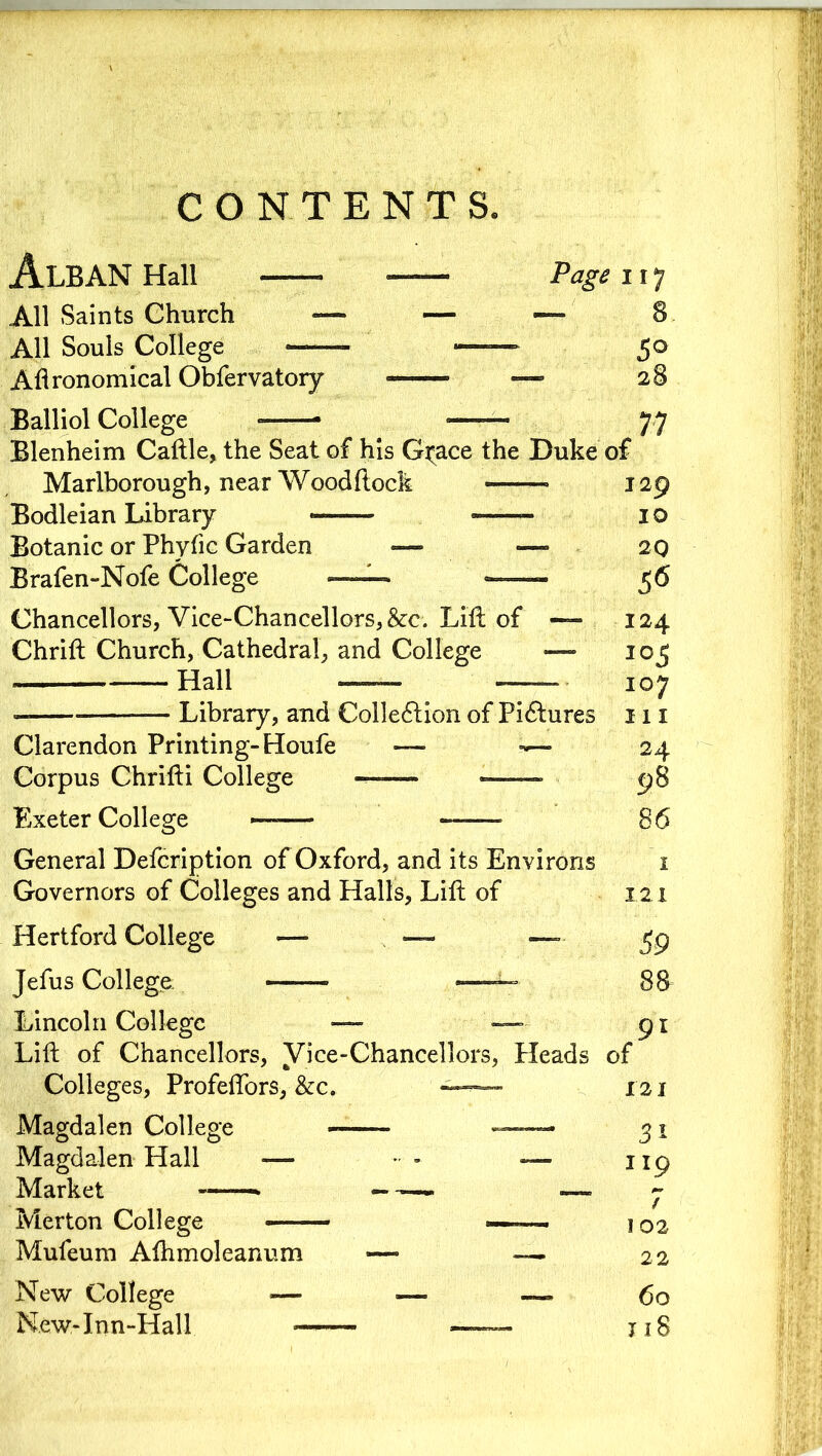 CONTENTS. Alban Hall —— Page 117 All Saints Church — — — 8 All Souls College ■ — 5° Agronomical Obfervatory ■■■■»■■■ — 28 Balliol College 77 Blenheim Caftle, the Seat of his G^ace the Duke of Marlborough, near Woodftock •—— 129 Bodleian Library — — 1 o Botanic or Phytic Garden — •— 20 Brafen-Nofe College ™— ——- 56 Chancellors, Vice-Chancellors, &c. Lift of — 124 Chrift Church, Cathedral, and College —- 105 Hall —— — 107 — Library, and Collection of Pictures 111 Clarendon Printing-Houfe — 24 Corpus Chrifti College 98 Exeter College —-—- 86 General Defcription of Oxford, and its Environs 1 Governors of Colleges and Halls, Lift of 1.2 x Hertford College — — — ^9 Jefus College • — Lincoln College — — 91 Lift of Chancellors, Vice-Chancellors, Heads of Colleges, Profeftors, &c. ~~— 121 Magdalen College 31 Magdalen Hall — * - — 119 Market ——• — ~ Merton College —— 102 Mufeum Afhmoleanum — — 22 New College — «— — 6o New-Inn-Hall —— —— 118