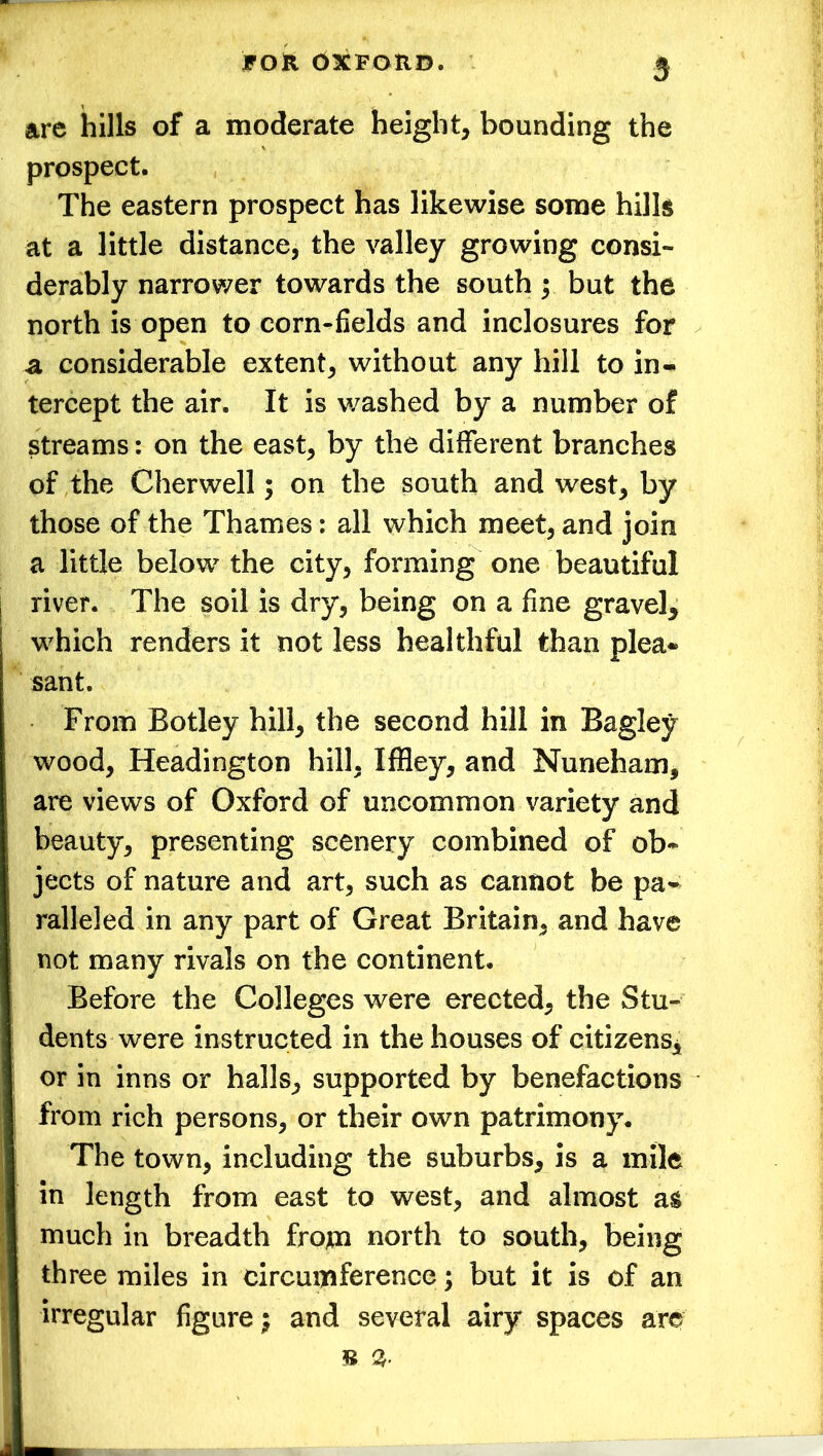 are hills of a moderate height, bounding the prospect. The eastern prospect has likewise some hills at a little distance, the valley growing consi- derably narrower towards the south; but the north is open to corn-fields and inclosures for a considerable extent, without any hill to in- tercept the air. It is washed by a number of streams: on the east, by the different branches of the Cherwell; on the south and west, by those of the Thames: all which meet, and join a little below the city, forming one beautiful river. The soil is dry, being on a fine gravel, which renders it not less healthful than plea- sant. From Botley hill, the second hill in Bagley wood, Headington hill, Iffley, and Nuneham, are views of Oxford of uncommon variety and beauty, presenting scenery combined of ob- jects of nature and art, such as cannot be pa- ralleled in any part of Great Britain, and have not many rivals on the continent. Before the Colleges were erected, the Stu- dents were instructed in the houses of citizens, or in inns or halls, supported by benefactions from rich persons, or their own patrimony. The town, including the suburbs, is a mile in length from east to west, and almost as much in breadth from north to south, being three miles in circumference; but it is of an irregular figure; and several airy spaces are =8 %