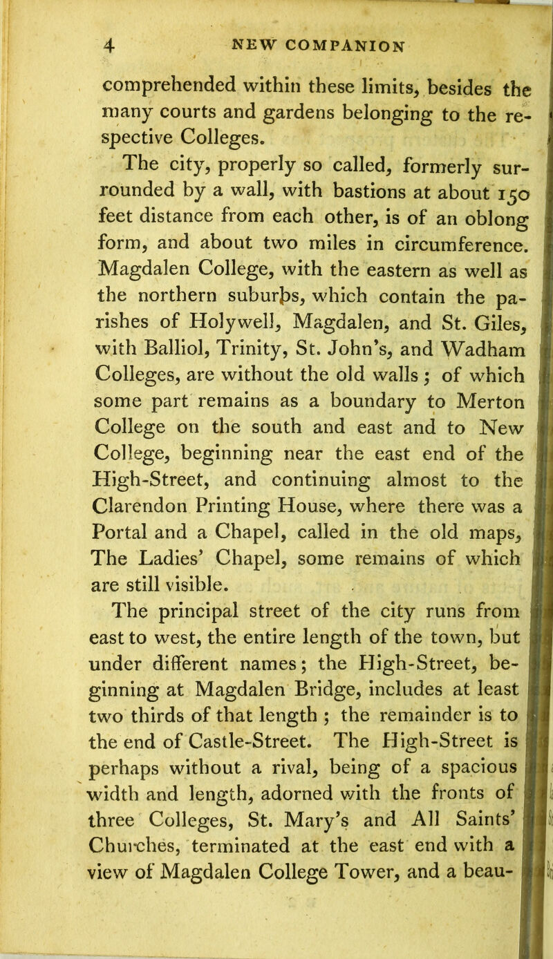 comprehended within these limits, besides the many courts and gardens belonging to the re- spective Colleges. The city, properly so called, formerly sur- rounded by a wall, with bastions at about 150 feet distance from each other, is of an oblong form, and about two miles in circumference. Magdalen College, with the eastern as well as the northern suburbs, which contain the pa- rishes of Holywell, Magdalen, and St. Giles, with Balliol, Trinity, St. John’s, and Wadham Colleges, are without the old walls ; of which some part remains as a boundary to Merton College on the south and east and to New College, beginning near the east end of the High-Street, and continuing almost to the Clarendon Printing House, where there was a Portal and a Chapel, called in the old maps. The Ladies’ Chapel, some remains of which are still visible. The principal street of the city runs from east to west, the entire length of the town, but under different names; the High-Street, be- ginning at Magdalen Bridge, includes at least two thirds of that length ; the remainder is to the end of Castle-Street. The High-Street is perhaps without a rival, being of a spacious width and length, adorned with the fronts of three Colleges, St. Mary’s and All Saints’ Churches, terminated at the east end with a view of Magdalen College Tower, and a beau-