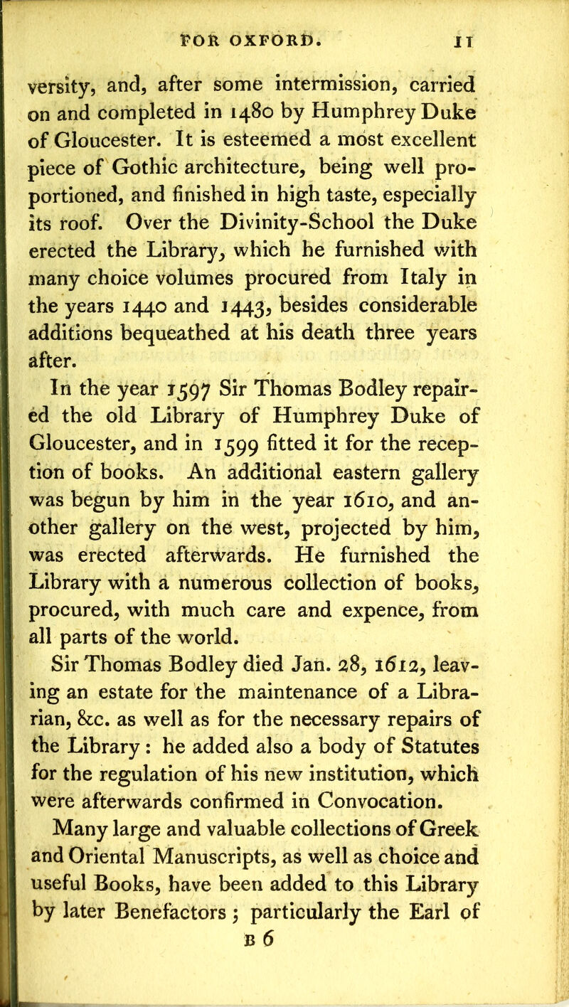 versity, and, after some intermission, carried on and completed in 1480 by Humphrey Duke of Gloucester. It is esteemed a most excellent piece of Gothic architecture, being well pro- portioned, and finished in high taste, especially its roof. Over the Divinity-School the Duke erected the Library, which he furnished v/ith many choice volumes procured from Italy in the years 1440 and 1443* besides considerable additions bequeathed at his death three years after. In the year 1597 Sir Thomas Bodley repair- ed the old Library of Humphrey Duke of Gloucester, and in 1599 fitted it for the recep- tion of books. An additional eastern gallery was begun by him in the year 1610, and an- other gallery on the west, projected by him, was erected afterwards. He furnished the Library with a numerous collection of books, procured, with much care and expence, from all parts of the world. Sir Thomas Bodley died Jan. 28, 1612, leav- ing an estate for the maintenance of a Libra- rian, &c. as well as for the necessary repairs of the Library : he added also a body of Statutes for the regulation of his new institution, which were afterwards confirmed in Convocation. Many large and valuable collections of Greek and Oriental Manuscripts, as well as choice and useful Books, have been added to this Library by later Benefactors 5 particularly the Earl of b 6