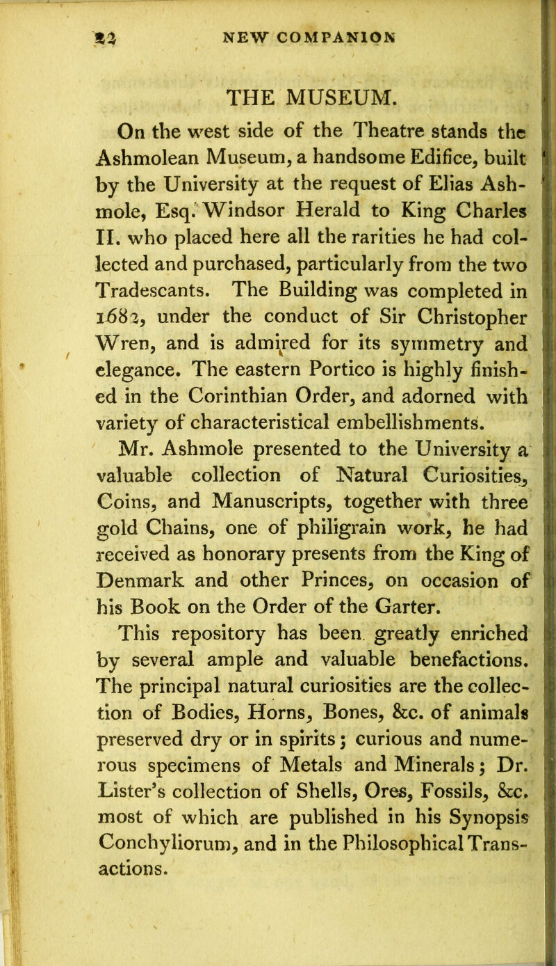 THE MUSEUM. On the west side of the Theatre stands the Ashmolean Museum* a handsome Edifice* built by the University at the request of Elias Ash- mole, Esq. Windsor Herald to King Charles II. who placed here all the rarities he had col- lected and purchased* particularly from the two Tradescants. The Building was completed in ij6S2, under the conduct of Sir Christopher Wren, and is admired for its symmetry and elegance. The eastern Portico is highly finish- ed in the Corinthian Order* and adorned with variety of characteristical embellishments. Mr. Ashmole presented to the University a valuable collection of Natural Curiosities* Coins* and Manuscripts* together with three gold Chains, one of philigrain work* he had received as honorary presents from the King of Denmark and other Princes* on occasion of his Book on the Order of the Garter. This repository has been, greatly enriched by several ample and valuable benefactions. The principal natural curiosities are the collec- tion of Bodies, Horns* Bones* &c. of animals preserved dry or in spirits) curious and nume- rous specimens of Metals and Minerals; Dr. Lister’s collection of Shells, Ores* Fossils* &c. most of which are published in his Synopsis Conchyliorum* and in the Philosophical Trans- actions.