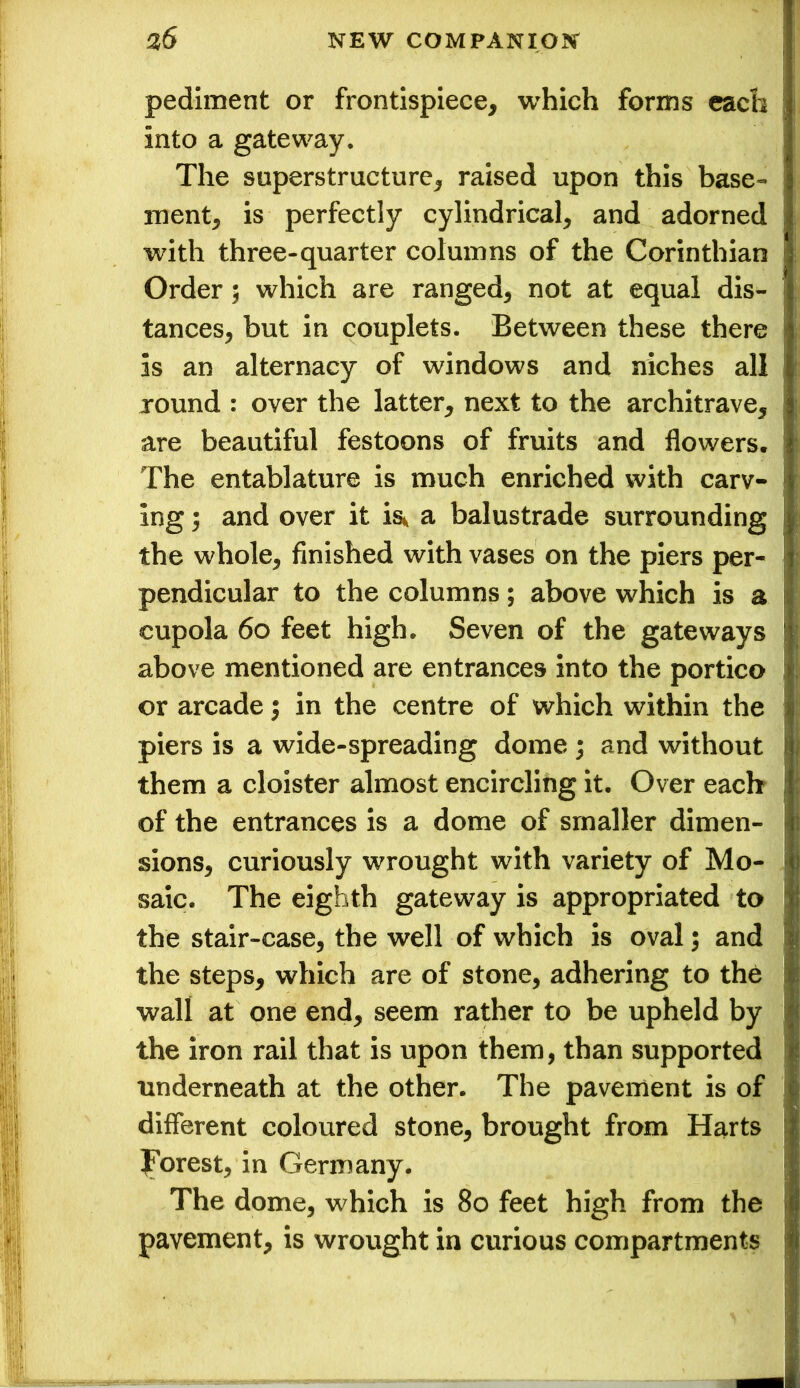 pediment or frontispiece, which forms each into a gateway. The superstructure, raised upon this base- ment, is perfectly cylindrical, and adorned with three-quarter columns of the Corinthian Order; which are ranged, not at equal dis- tances, but in couplets. Between these there is an alternacy of windows and niches all round : over the latter, next to the architrave, are beautiful festoons of fruits and flowers. The entablature is much enriched with carv- ing ; and over it is* a balustrade surrounding the whole, finished with vases on the piers per- pendicular to the columns; above which is a cupola 60 feet high. Seven of the gateways above mentioned are entrances into the portico or arcade; in the centre of which within the piers is a wide-spreading dome ; and without them a cloister almost encircling it. Over each of the entrances is a dome of smaller dimen- sions, curiously wrought with variety of Mo- saic. The eighth gateway is appropriated to the stair-case, the well of which is oval; and the steps, which are of stone, adhering to the wall at one end, seem rather to be upheld by the iron rail that is upon them, than supported underneath at the other. The pavement is of different coloured stone, brought from Harts forest, in Germany. The dome, which is 80 feet high from the pavement, is wrought in curious compartments I