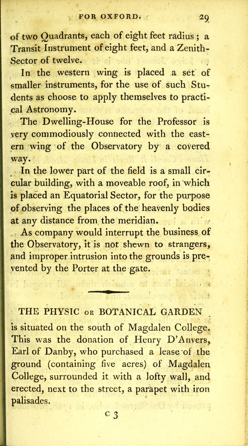 of two Quadrants, each of eight feet radius ; a Transit Instrument of eight feet, and a Zenith- Sector of twelve. In the western wing is placed a set of smaller instruments, for the use of such Stu- dents as choose to apply themselves to practi- cal Astronomy. The Dwelling-House for the Professor is very commodiously connected with the east- ern wing of the Observatory by a covered way. In the lower part of the field is a small cir- cular building, with a moveable roof, in which is placed an Equatorial Sector, for the purpose of observing the places of the heavenly bodies at any distance from the meridian. As company would interrupt the business of the Observatory, it is not shewn to strangers, and improper intrusion into the grounds is pre- vented by the Porter at the gate. THE PHYSIC or BOTANICAL GARDEN is situated on the south of Magdalen College. This was the donation of Henry D’Anvers, Earl of Danby, who purchased a lease:of the ground (containing five acres) of Magdalen College, surrounded it with a lofty wall, and erected, next to the street, a parapet with iron palisades.