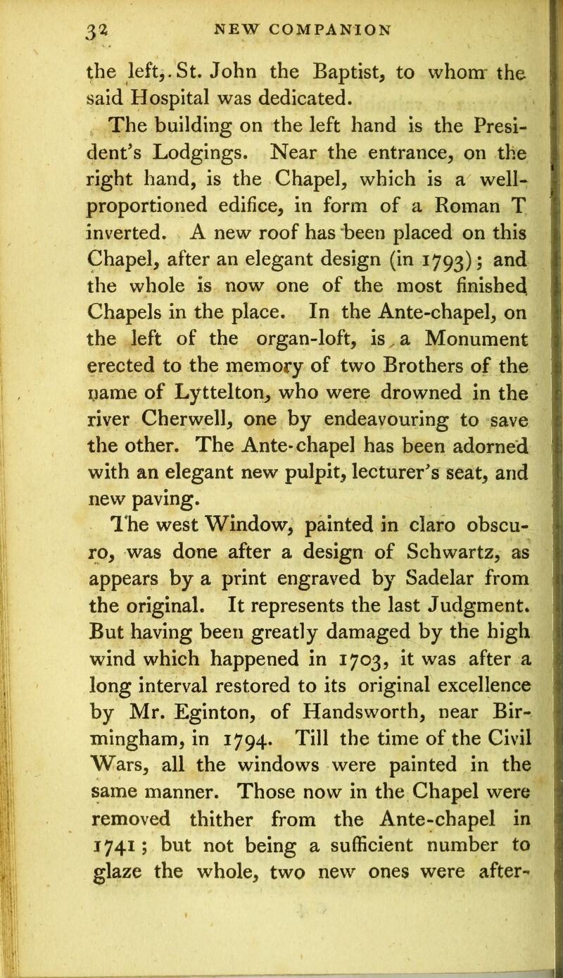 the left^St. John the Baptist* to whom' the said Hospital was dedicated. The building on the left hand is the Presi- dent's Lodgings. Near the entrance* on the right hand, is the Chapel, which is a well- proportioned edifice, in form of a Roman T inverted. A new roof has been placed on this Chapel, after an elegant design (in 1793); an(i the whole is now one of the most finished Chapels in the place. In the Ante-chapel, on the left of the organ-loft, is a Monument erected to the memory of two Brothers of the name of Lyttelton, who were drowned in the river Cherwell, one by endeavouring to save the other. The Ante* chapel has been adorned with an elegant new pulpit, lecturer's seat, and new paving. The west Window, painted in claro obscu- ro, was done after a design of Schwartz, as appears by a print engraved by Sadelar from the originaL It represents the last Judgment. But having been greatly damaged by the high wind which happened in 1703, it was after a long interval restored to its original excellence by Mr. Eginton, of Handsworth, near Bir- mingham, in 1794. Till the time of the Civil Wars, all the windows were painted in the same manner. Those now in the Chapel were removed thither from the Ante-chapel in 1741; but not being a sufficient number to glaze the whole, two new ones were after-