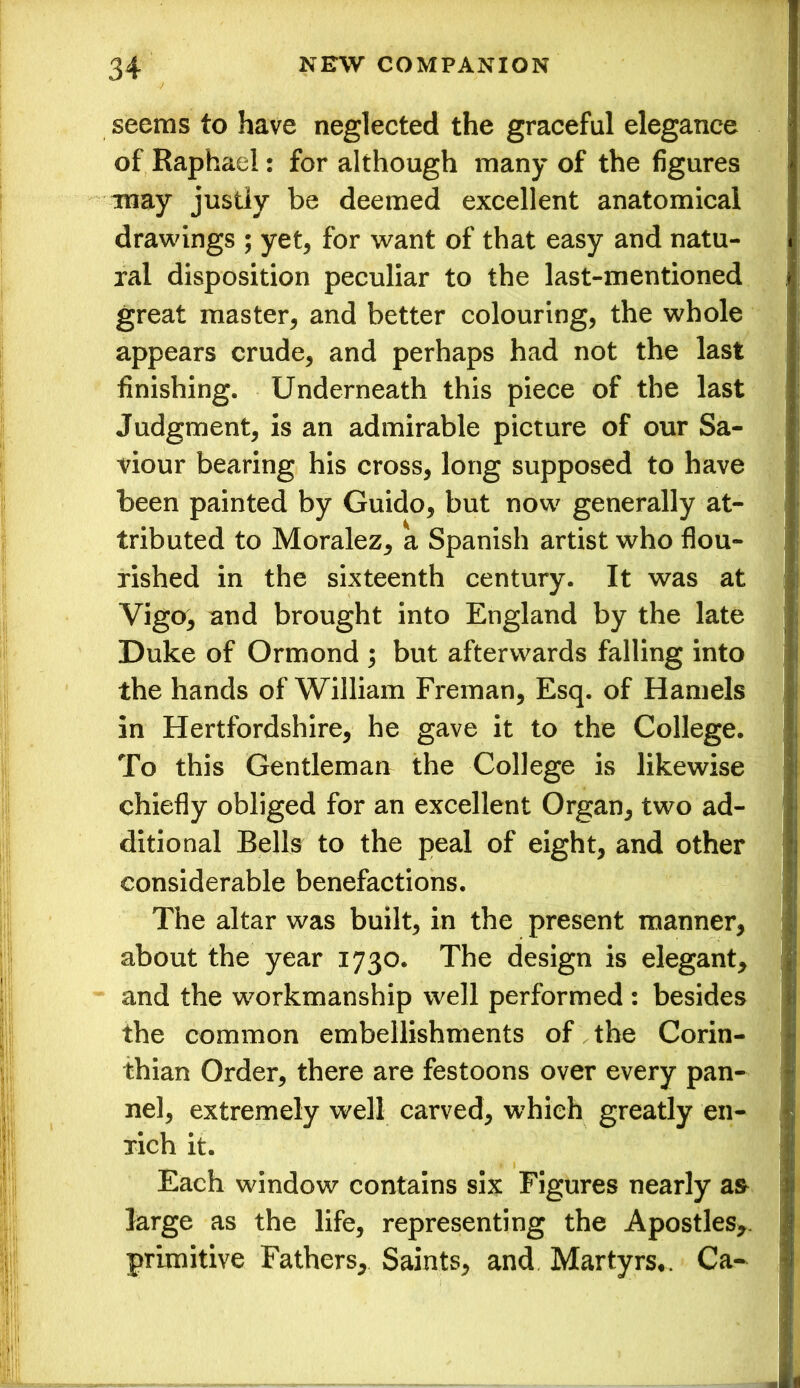 seems to have neglected the graceful elegance of Raphael: for although many of the figures may justly be deemed excellent anatomical drawings ; yet, for want of that easy and natu- ral disposition peculiar to the last-mentioned great master, and better colouring, the whole appears crude, and perhaps had not the last finishing. Underneath this piece of the last Judgment, is an admirable picture of our Sa- viour bearing his cross, long supposed to have been painted by Guido, but now generally at- tributed to Moralez, a Spanish artist who flou- rished in the sixteenth century. It was at Vigo, and brought into England by the late Duke of Ormond ; but afterwards falling into the hands of William Freman, Esq. of Hamels in Hertfordshire, he gave it to the College. To this Gentleman the College is likewise chiefly obliged for an excellent Organ, two ad- ditional Bells to the peal of eight, and other considerable benefactions. The altar was built, in the present manner, about the year 1730. The design is elegant, and the workmanship well performed : besides the common embellishments of the Corin- thian Order, there are festoons over every pan- nel, extremely well carved, which greatly en- rich it. Each window contains six Figures nearly as large as the life, representing the Apostles, primitive Fathers, Saints, and Martyrs*. Ca-