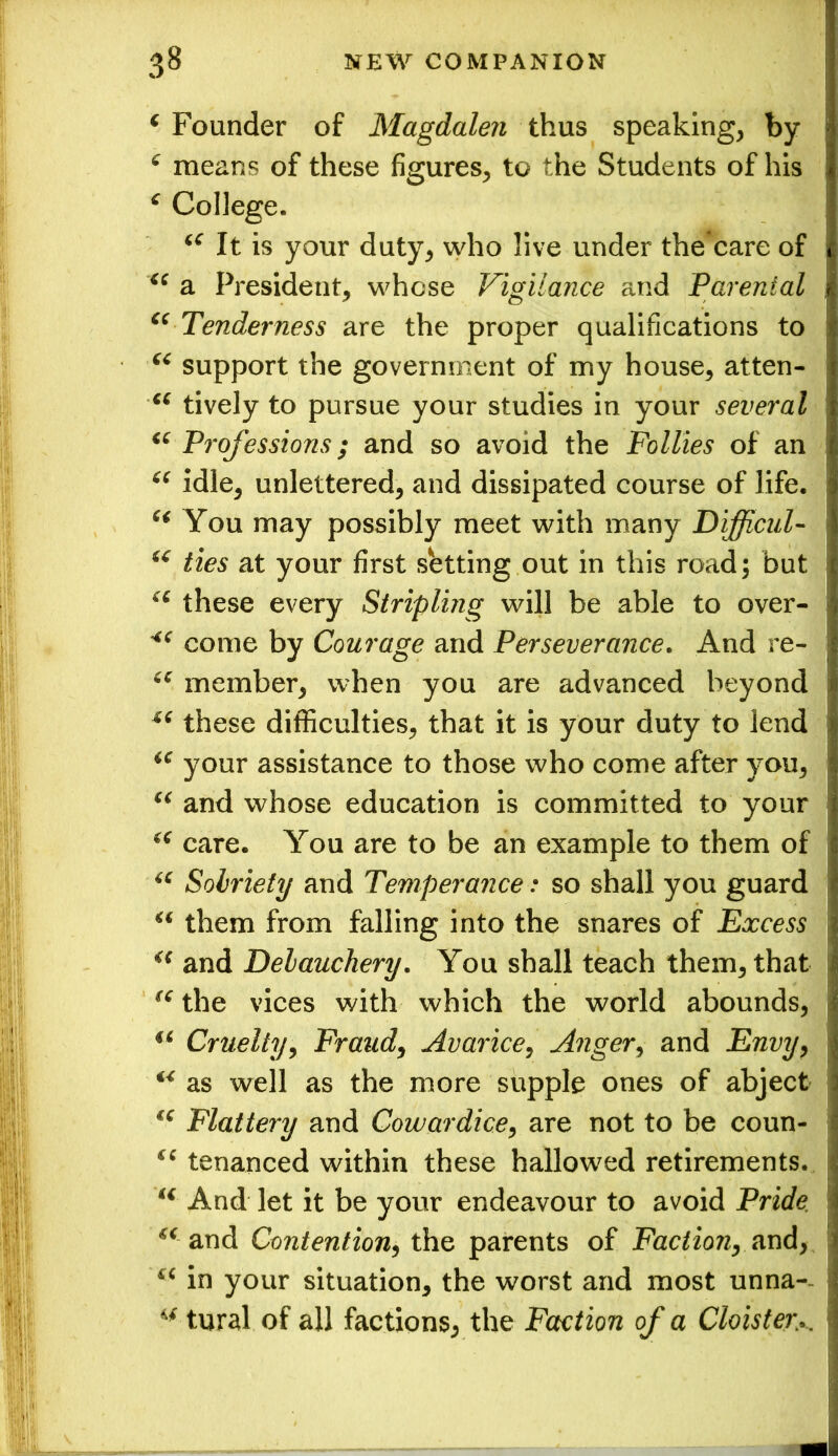 ‘ Founder of Magdalen thus speaking, by c means of these figures, to the Students of his £ College. (C It is your duty, who live under the care of “ a President, whose Vigilance and Parental “ Tenderness are the proper qualifications to “ support the government of my house, atten- ci tively to pursue your studies in your several “ Professions; and so avoid the Follies of an “ idle, unlettered, and dissipated course of life. “ You may possibly meet with many Difficult “ ties at your first setting out in this road; but u these every Stripling will be able to over- come by Courage and Perseverance. And re- cc member, when you are advanced beyond these difficulties, that it is your duty to lend “ your assistance to those who come after you, “ and whose education is committed to your “ care. You are to be an example to them of u Sobriety and Temperance: so shall you guard “ them from falling into the snares of Excess u and Debauchery. You shall teach them, that “ the vices with which the world abounds, 16 Cruelty, Fraud, Avarice, Anger, and Envy, “ as well as the more supple ones of abject €C Flattery and Cowardice, are not to be coun- “ tenanced within these hallowed retirements. And let it be your endeavour to avoid Pride €( and Contention, the parents of Faction, and, in your situation, the worst and most unna- u tural of all factions, the Faction of a Cloister