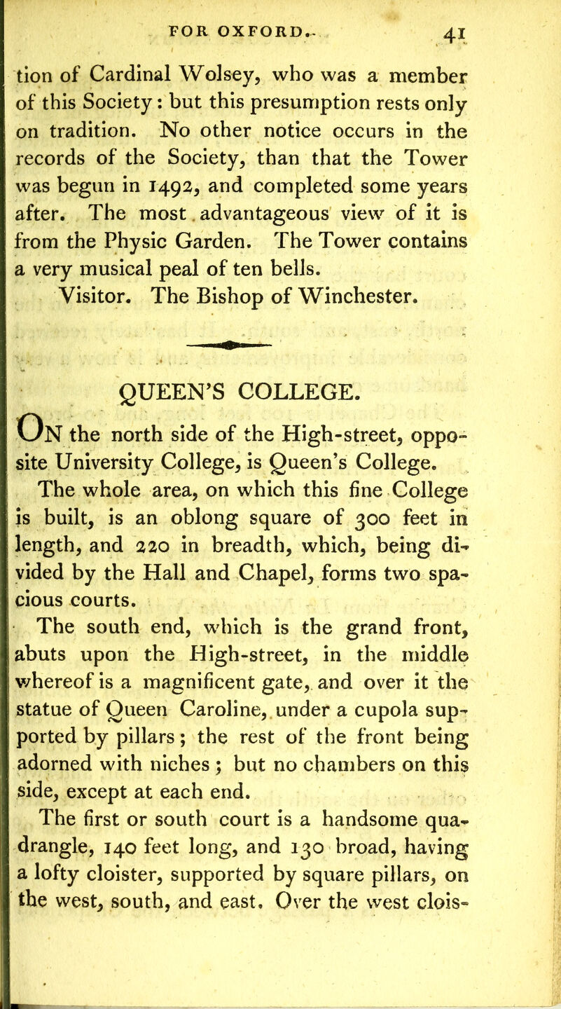 tion of Cardinal Wolsey, who was a member of this Society: but this presumption rests only on tradition. No other notice occurs in the records of the Society, than that the Tower was begun in 1492, and completed some years after. The most advantageous view of it is from the Physic Garden. The Tower contains a very musical peal of ten bells. Visitor. The Bishop of Winchester. QUEEN’S COLLEGE. On the north side of the High-street, oppo- site University College, is Queen’s College. The whole area, on which this fine College is built, is an oblong square of 300 feet in length, and 220 in breadth, which, being di- vided by the Hall and Chapel, forms two spa- cious courts. The south end, which is the grand front, abuts upon the High-street, in the middle whereof is a magnificent gate, and over it the statue of Queen Caroline, under a cupola sup- ported by pillars; the rest of the front being adorned with niches ; but no chambers on this side, except at each end. The first or south court is a handsome qua- drangle, 140 feet long, and 130 broad, having a lofty cloister, supported by square pillars, on the west, south, and east. Over the west clois-