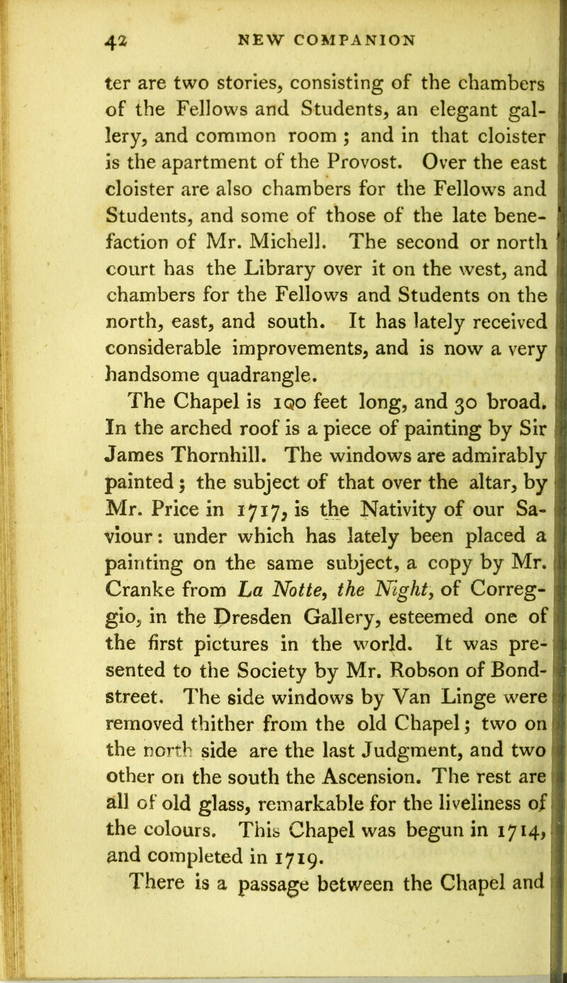 ter are two stories, consisting of the chambers of the Fellows and Students, an elegant gal- lery, and common room ; and in that cloister is the apartment of the Provost. Over the east cloister are also chambers for the Fellows and Students, and some of those of the late bene- faction of Mr. Michell. The second or north court has the Library over it on the west, and chambers for the Fellows and Students on the north, east, and south. It has lately received considerable improvements, and is now a very handsome quadrangle. The Chapel is iqo feet long, and 30 broad. In the arched roof is a piece of painting by Sir James Thornhill. The windows are admirably painted 5 the subject of that over the altar, by Mr. Price in 1717, is the Nativity of our Sa- viour: under which has lately been placed a painting on the same subject, a copy by Mr. Cranke from La Notte, the Night, of Correg- gio, in the Dresden Gallery, esteemed one of the first pictures in the world. It was pre- sented to the Society by Mr. Robson of Bond- street. The side windows by Van Linge were removed thither from the old Chapel; two on the north side are the last Judgment, and two other on the south the Ascension. The rest are all of old glass, remarkable for the liveliness of the colours. This Chapel was begun in 1714, and completed in 1719. There is a passage between the Chapel and