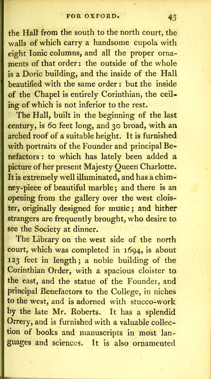 the Hall from the south to the north court, the walls of which carry a handsome cupola with eight Ionic columns, and all the proper orna- ments of that order: the outside of the whole is a Doric building, and the inside of the Hall beautified with the same order: but the inside of the Chapel is entirely Corinthian, the ceil- ing of which is not inferior to the rest. The Hall, built in the beginning of the last century, is 6o feet long, and 30 broad, with an arched roof of a suitable height. It is furnished with portraits of the Founder and principal Be- nefactors : to which has lately been added a picture of her present Majesty Queen Charlotte. It is extremely well illuminated, and has a chim- ney-piece of beautiful marble; and there is an opening from the gallery over the west clois- ter, originally designed for music; and hither strangers are frequently brought, who desire to see the Society at dinner. The Library on the west side of the north court, which was completed in 1694, is about 123 feet in length; a noble building of the Corinthian Order, with a spacious cloister to the east, and the statue of the Founder, and principal Benefactors to the College, in niches to the west, and is adorned with stucco-work by the late Mr. Roberts. It has a splendid Orrery, and is furnished with a valuable collec- tion of books and manuscripts in most lan- guages and sciences. It is also ornamented