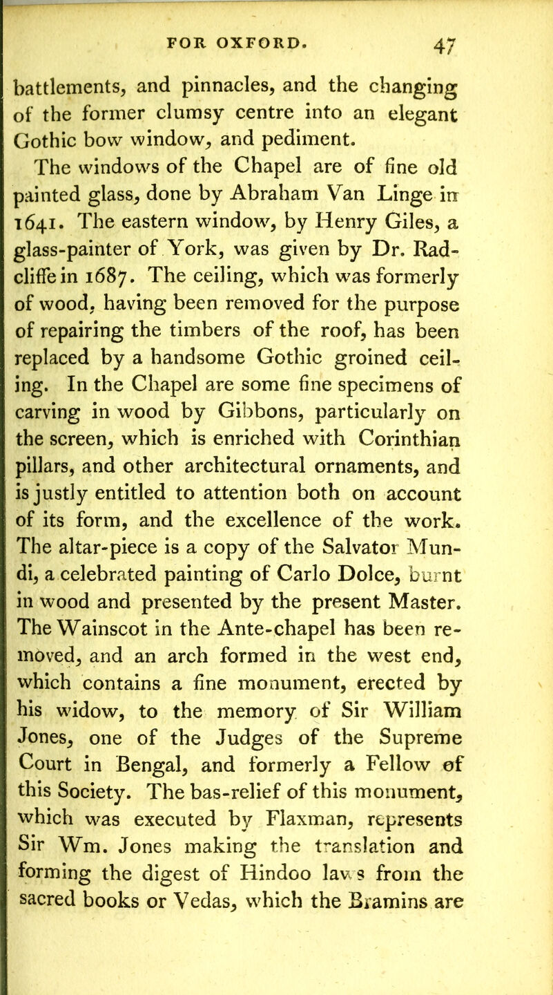 battlements, and pinnacles, and the changing of the former clumsy centre into an elegant Gothic bow window, and pediment. The windows of the Chapel are of fine old painted glass, done by Abraham Van Linge in 1641. The eastern window, by Henry Giles, a glass-painter of York, was given by Dr. Rad- cliffein 1687. The ceiling, which was formerly of wood, having been removed for the purpose of repairing the timbers of the roof, has been replaced by a handsome Gothic groined ceil- ing. In the Chapel are some fine specimens of carving in wood by Gibbons, particularly on the screen, which is enriched with Corinthian pillars, and other architectural ornaments, and is justly entitled to attention both on account of its form, and the excellence of the work. The altar-piece is a copy of the Salvator Mun- di, a celebrated painting of Carlo Dolce, burnt in wood and presented by the present Master. The Wainscot in the Ante-chapel has been re- moved, and an arch formed in the west end, which contains a fine monument, erected by his widow, to the memory of Sir William Jones, one of the Judges of the Supreme Court in Bengal, and formerly a Fellow of this Society. The bas-relief of this monument, which was executed by Flaxman, represents Sir Wm. Jones making the translation and forming the digest of Hindoo laws from the sacred books or Vedas, which the Bramins are