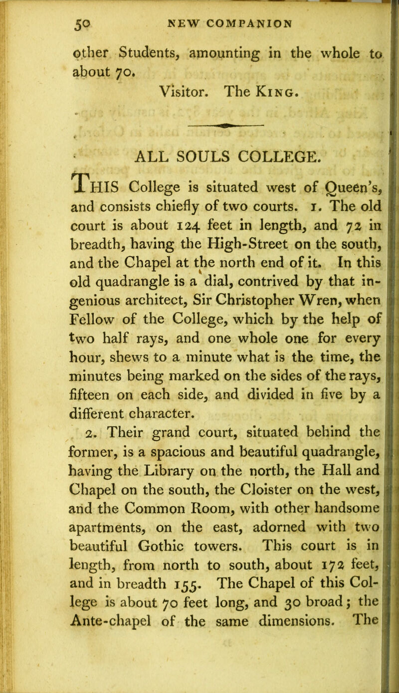 other Students, amounting in the whole to about 70. Visitor. The King. ALL SOULS COLLEGE. This College is situated west of Queen’s, I and consists chiefly of two courts. 1. The old court is about 124 feet in length, and 72 in breadth, having the High-Street on the south, and the Chapel at the north end of it. In this old quadrangle is a dial, contrived by that in- genious architect. Sir Christopher Wren, when Fellow of the College, which by the help of two half rays, and one whole one for every hour, shews to a minute what is the time, the minutes being marked on the sides of the rays, fifteen on each side, and divided in five by a different character. 2. Their grand court, situated behind the former, is a spacious and beautiful quadrangle, having the Library on the north, the Hall and Chapel on the south, the Cloister on the west, arid the Common Room, with other handsome I apartments, on the east, adorned with two beautiful Gothic towers. This court is in length, from north to south, about 172 feet, and in breadth 155. The Chapel of this Col- lege is about 70 feet long, and 30 broad; the Ante-chapel of the same dimensions. The