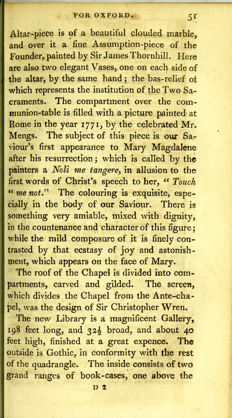 5r Altar-piece is of a beautiful clouded marble, and over it a fine Assumption-piece of the Founder, painted by Sir James Thornhill. Here are also two elegant Vases, one on each side of the altar, by the same hand; the bas-relief of which represents the institution of the Two Sa- craments. The compartment over the com- munion-table is filled with a picture painted at Rome in the year 1771, by the celebrated Mr. Mengs. The subject of this piece is our Sa- viour’s first appearance to Mary Magdalene after his resurrection; which is called by the painters a Noli me tangere, in allusion to the first words of Christ’s speech to her, “ Touch “ me not” The colouring is exquisite, espe- cially in the body of our Saviour. There is something very amiable, mixed with dignity, in the countenance and character of this figure; while the mild composure of it is finely con- trasted by that ecstasy of joy and astonish- ment, which appears on the face of Mary. The roof of the Chapel is divided into com- partments, carved and gilded. The screen, which divides the Chapel from the Ante-cha- pel, was the design of Sir Christopher Wren. The new Library is a magnificent Gallery, 198 feet long, and 323 broad, and about 40 feet high, finished at a great expence. The outside is Gothic, in conformity with the rest of the quadrangle. The inside consists of two grand ranges of book-cases, one above the