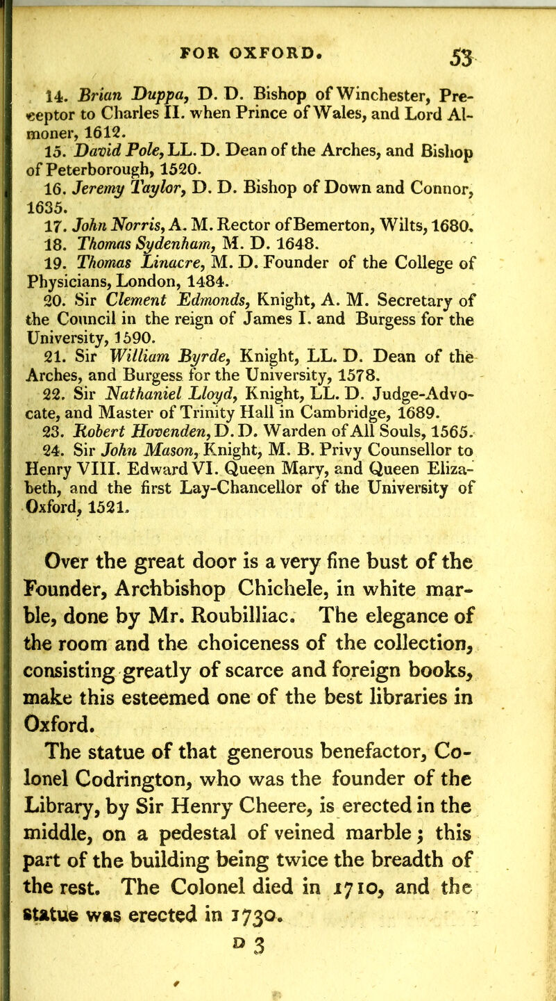 14. Brian Duppa, D. D. Bishop of Winchester, Pre- ceptor to Charles II. when Prince of Wales, and Lord Al- moner, 1612. 15. David Pole, LL. D. Dean of the Arches, and Bishop of Peterborough, 1520. 16. Jeremy Taylor, D. D. Bishop of Down and Connor, 1635. 17. John Norris, A. M. Rector of Bemerton, Wilts, 1680, 18. Thomas Sydenham, M. D. 1648. 19. Thomas Linacre, M. D. Founder of the College of Physicians, London, 1484. 20. Sir Clement Edmonds, Knight, A. M. Secretary of the Council in the reign of James I. and Burgess for the University, 1590. 21. Sir William Byrde, Knight, LL. D. Dean of the Arches, and Burgess for the University, 1578. 22. Sir Nathaniel Lloyd, Knight, LL. D. Judge-Advo- cate, and Master of Trinity Hall in Cambridge, 1689. 23. Robert Hovenden,T) .D. Warden of All Souls, 1565. 24. Sir John Mason, Knight, M. B. Privy Counsellor to Henry VIII. Edward VI. Queen Mary, and Queen Eliza- beth, and the first Lay-Chancellor of the University of Oxford, 1521, Over the great door is a very fine bust of the Founder, Archbishop Chichele, in white mar- ble, done by Mr. Roubilliac. The elegance of the room and the choiceness of the collection, consisting greatly of scarce and foreign books, make this esteemed one of the best libraries in Oxford. The statue of that generous benefactor. Co- lonel Codrington, who was the founder of the Library, by Sir Henry Cheere, is erected in the middle, on a pedestal of veined marble; this part of the building being twice the breadth of the rest. The Colonel died in 1710, and the statue was erected in 1730. a3