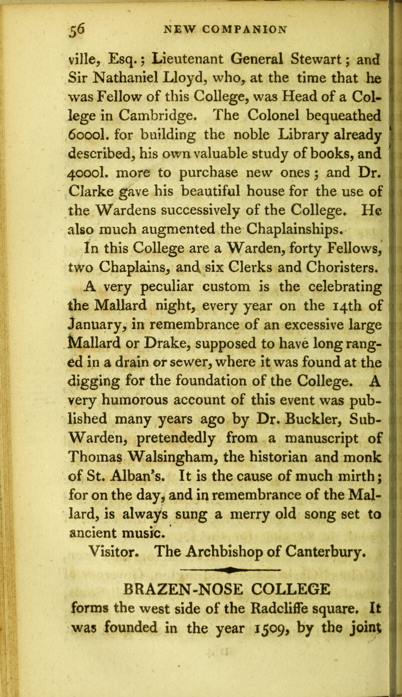 ville, Esq.; Lieutenant General Stewart; and Sir Nathaniel Lloyd, who, at the time that he was Fellow of this College, was Head of a Col- lege in Cambridge. The Colonel bequeathed 6000I. for building the noble Library already described, his own valuable study of books, and 4000I. more to purchase new ones; and Dr. Clarke gave his beautiful house for the use of the Wardens successively of the College. He also much augmented the Chaplainships. In this College are a Warden, forty Fellows, two Chaplains, and six Clerks and Choristers. A very peculiar custom is the celebrating the Mallard night, every year on the 14th of January, in remembrance of an excessive large Mallard or Drake, supposed to have long rang- ed in a drain or sewer, where it was found at the digging for the foundation of the College. A very humorous account of this event was pub- lished many years ago by Dr. Buckler, Sub- Warden, pretendedly from a manuscript of Thomas Walsingham, the historian and monk of St. Alban’s. It is the cause of much mirth; for on the day, and in remembrance of the Mal- lard, is always sung a merry old song set to ancient music. Visitor. The Archbishop of Canterbury. BRAZEN-NOSE COLLEGE forms the west side of the Radcliffe square. It was founded in the year 1509, by the joint