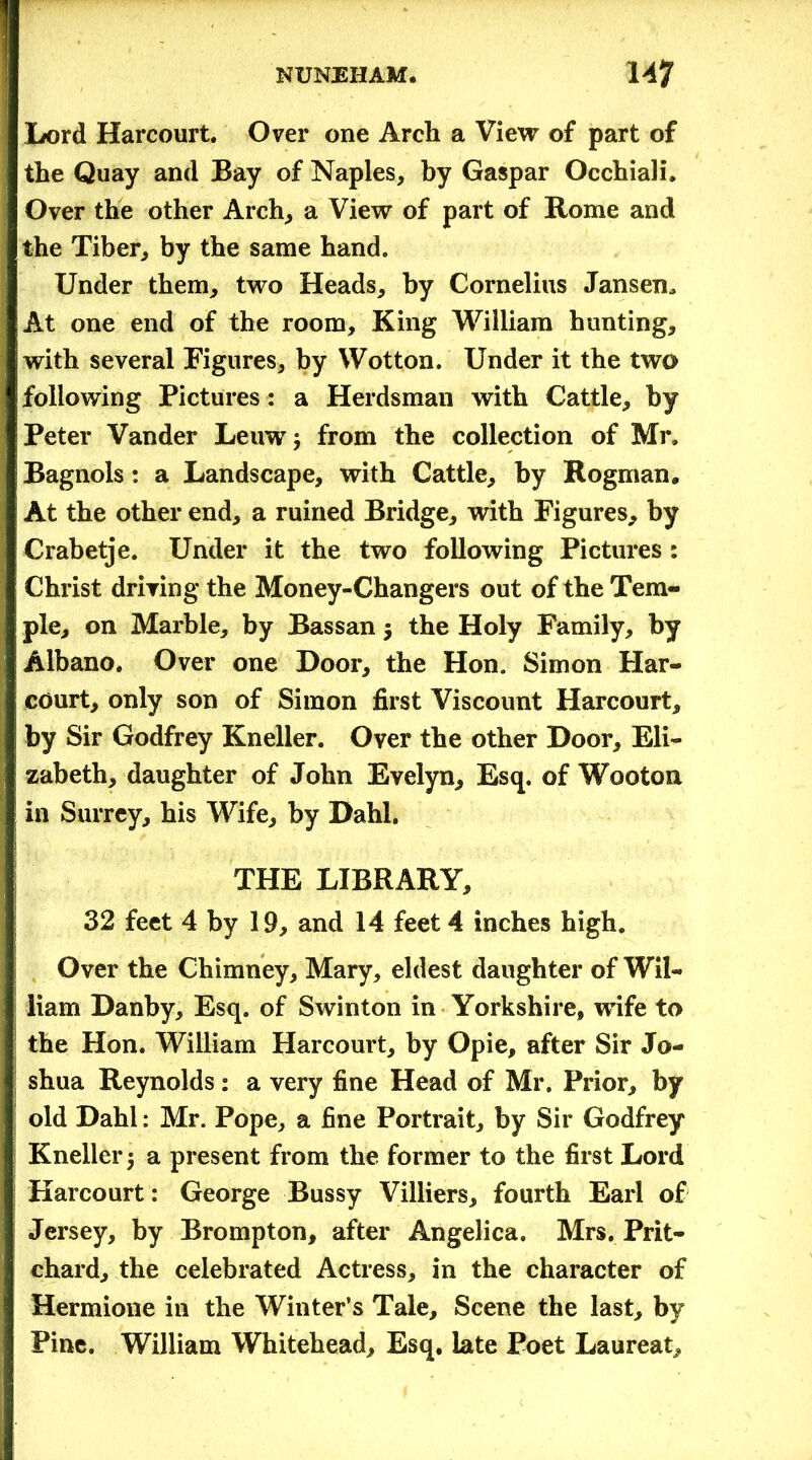Lord Harcourt. Over one Arch a View of part of the Quay and Bay of Naples, by Gaspar Occhiali. Over the other Arch, a View of part of Rome and the Tiber, by the same hand. Under them, two Heads, by Cornelius Jansen, At one end of the room. King William hunting, with several Figures, by Wotton. Under it the two following Pictures: a Herdsman with Cattle, by Peter Vander Leuwj from the collection of Mr. Bagnols: a Landscape, with Cattle, by Rogman. At the other end, a ruined Bridge, with Figures, by Crabetje. Under it the two following Pictures: Christ driving the Money-Changers out of the Tem- ple, on Marble, by Bassan $ the Holy F'amily, by Albano, Over one Door, the Hon. Simon Har- court, only son of Simon first Viscount Harcourt, by Sir Godfrey Kneller. Over the other Door, Eli- zabeth, daughter of John Evelyn, Esq. of Wooton in Surrey, his Wife, by Dahl. THE LIBRARY, 32 feet 4 by 19, and 14 feet 4 inches high. Over the Chimney, Mary, eldest daughter of Wil- liam Danby, Esq. of Swinton in Yorkshire, wife to the Hon. William Harcourt, by Opie, after Sir Jo- shua Reynolds : a very fine Head of Mr. Prior, by old Dahl: Mr. Pope, a fine Portrait, by Sir Godfrey Kneller 5 a present from the former to the first Lord Harcourt: George Bussy Villiers, fourth Earl of Jersey, by Brompton, after Angelica. Mrs. Prit- chard, the celebrated Actress, in the character of Hermione in the Winter’s Tale, Scene the last, by Pine. William Whitehead, Esq. late Poet Laureat,